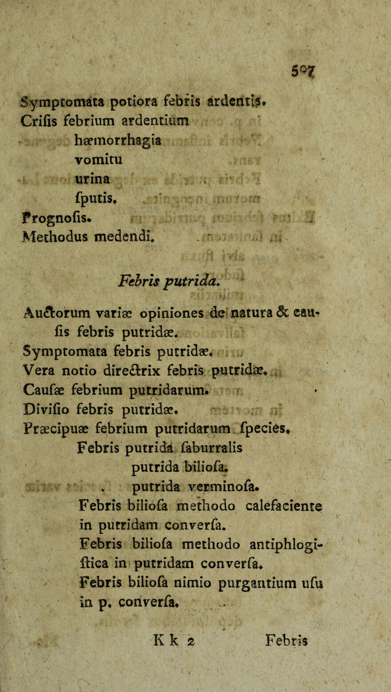 s/ 5QJT Symptomata potiora febris ardentis. Crifis febrium ardentium haemorrhagia vomitu urina fputis* Frognofis. Methodus medendi* Febris putrida* Au&amp;orum variae opiniones de natura &amp; cau* fis febris putridae* Symptomata febris putridae. Vera notio dire£trix febris putridae* Caufae febrium putridarum. Bivifio febris putridae. Praecipuae febrium putridarum fpecies. Febris putrida faburralis putrida biliofa. putrida verminofa. Febris biliofa methodo calefaciente in putridam converfa. Febris biliofa methodo antiphlogi- flica in putridam converfa* Febris biliofa nimio purgantium ufu in p. converfa. Kk 2 Febris