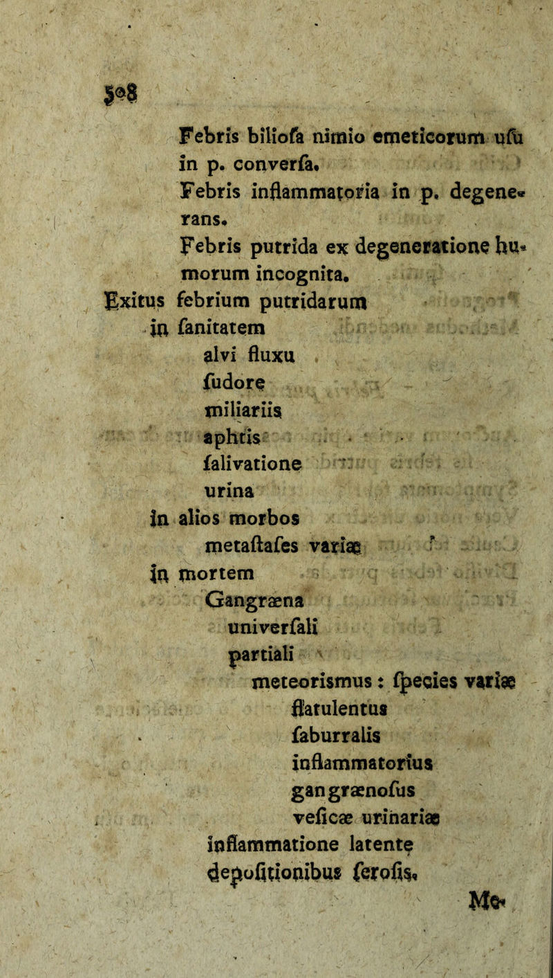 Febris biliofa nimio emeticorum ufii in p. converfa* Febris inflammatoria in p, degene» rans. Febris putrida ex degeneratione hu* morum incognita. Exitus febrium putridarum m fanitatem alvi fluxu fudore miliariis aphtis falivatione urina in alios morbos metaftafes variae ’ in mortem Gangraena univerfali meteorismus: fpecies variae flatulentas faburralis inflammatorius gangraenofus veficae urinariae inflammatione latente dejmfuionibus ferofls, partiali