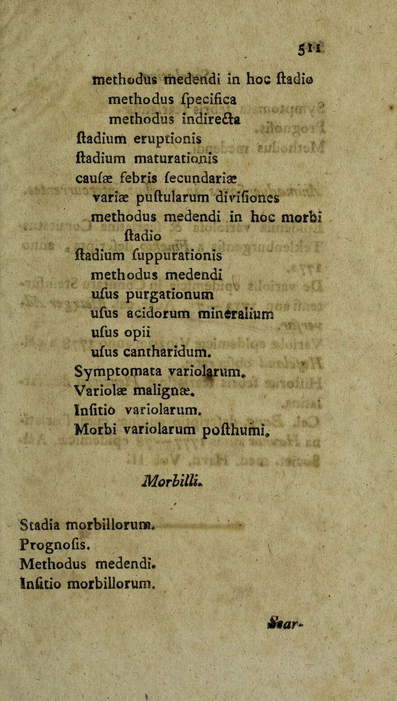 5** methodus medendi in hoc ftadio methodus fpecifica methodus indire£ta ftadium eruptionis ftadium maturationis cauiae febris fecundariae variae puftularum divifioncs methodus medendi in hoc morbi ftadio ftadium fuppufationis methodus medendi ufus purgationum ufus acidorum mineralium ufus opii ufus cantharidum. Symptomata variolarum* Variolae malignae. Infitio variolarum. Morbi variolarum pofthumi* Morbilli* Stadia morbillorum. Prognofis. Methodus medendi. Infitio morbillorum.