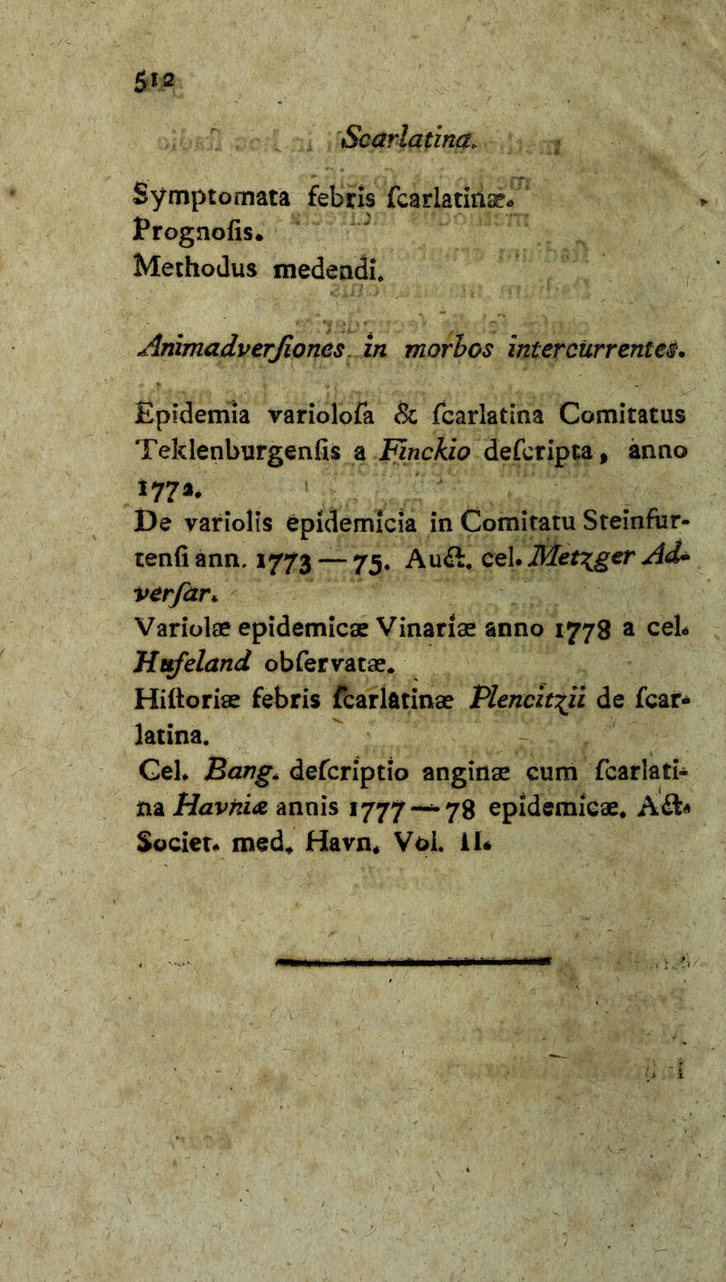 $12 Scarlatina, Symptomata febris fcarlatinse* Prognofis. Methodus medendi, Animadverjioncs in morbos intercurrentes. Epidemia variolofa &amp; fcarlatina Comitatus Teklenburgenfis a Finckio deferipta, anno De variolis epidemicia in Comitatu Steinfur- tenfiann, 1773 — 75. Auft. cel. Met\ger Ad* verfar* Variolae epidemicae Vinariae anno 1778 a cel* Hufeland obfervatae. Hiftoriae febris fcarlfttinae Plencit^ii de fcar- latina. Cel* Bang. defcriptio anginae cum fcarlati- na Havhi&amp; annis 1777—-78 epidemicae, A&amp;* Societ* med, Havn* Voi. 11*