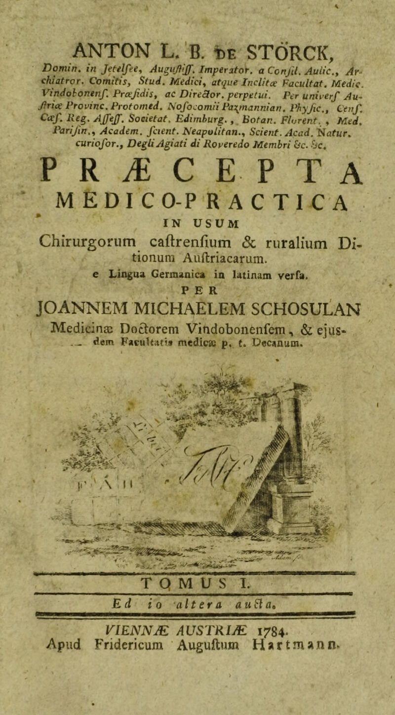 ANTON L. B. t)E STORCK, Domin. in Jetel/ee, Augufiiff. Imperator, a Confit. Auiie., Ar- chiatror. Comitis, Stud. Medici, atque Inclitae Facultat. Medie. Vindobonen/. Prcefidis, ac Director, perpetui. Per unirer/ Au- Jtrice Provinc. Protomtd. No/ocomii Pa\mannian. Phyfic., Ceu/ fiei- A/feJ/. Societat. Edimburg., Botan. Florent. , Med. Parifin,, Academ. /cient. NeapolitanScient. Acad. itiatur. curio/or., DegliAgiati di Roveredo Membri &amp;c. &amp;c. PRiECE. PTA MEDICO-PRACTICA IN USUM Chirurgorum caftrenfium &amp; ruralium Di- tionum Auftriacarum. e Lingua Germanica in latinam verfa. PER JOANNEM MICHAELEM SCHOSULAN Medicinm Doclorem Vindobonenfem, &amp; ejus- — dem Facultati» medie» p. t. Decanum. VIENNJE AUSTRIJE 1784. Apud Fridericum Auguftum Hartmann.
