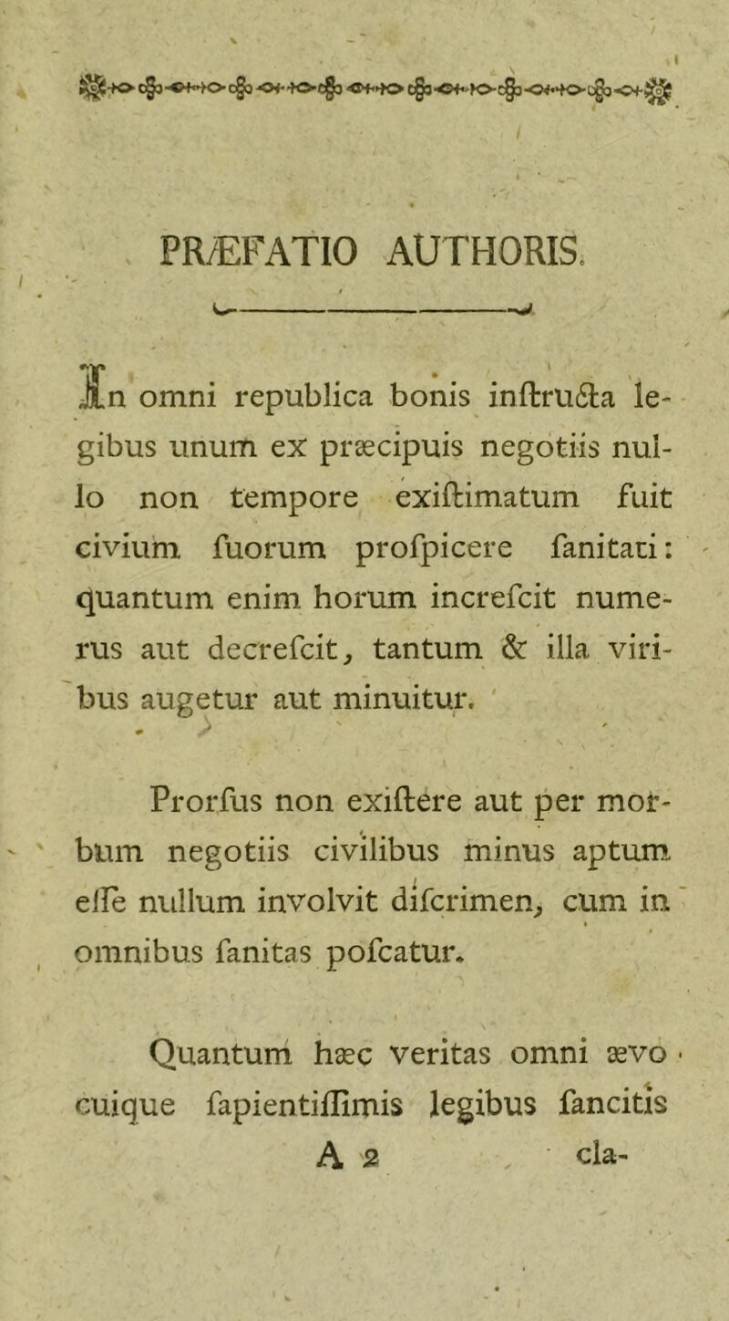 ^■+0 C§3-«++©• C§3 -0&lt;h&gt;C§3 c§3 ■©+•&gt;&gt;&lt;&gt;C§3-0***©-C§b PR/EFATIO AUTHORIS. 11 ■————■■— •m&gt;*J JLn omni republica bonis inftru&amp;a le- gibus unum ex praecipuis negotiis nul- lo non tempore exiftimatum fuit civium fuorum profpicere fanitari: quantum enim horum increfcit nume- rus aut decrefcit, tantum &amp; illa viri- bus augetur aut minuitur. Prorfus non exiftere aut per mor- bum negotiis civilibus minus aptum elle nullum involvit difcrimen, cum in omnibus fanitas pofcatur. Quantum haec veritas omni aevo • cuique fapientifllmis legibus fancitis A s . ‘ cla-