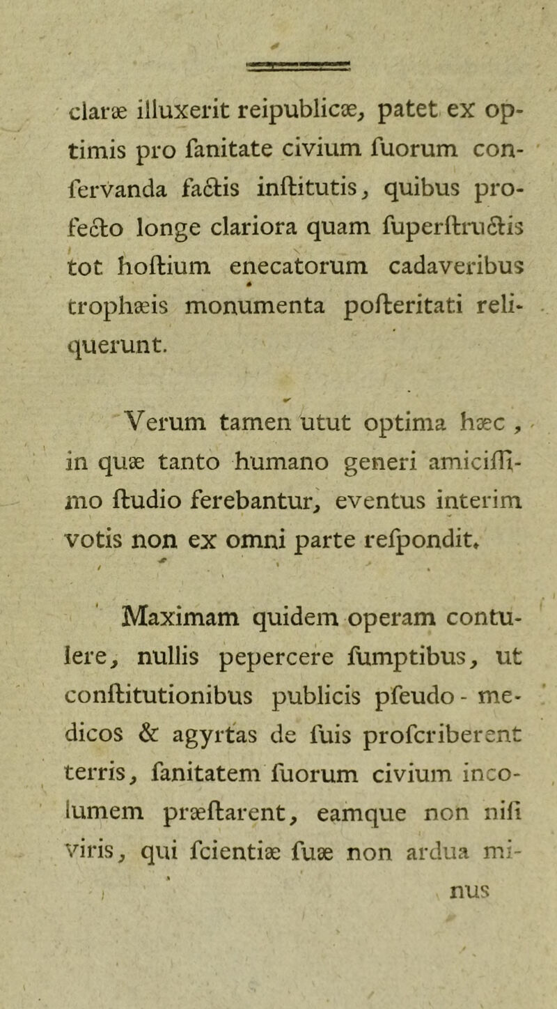 claras illuxerit reipublicae, patet ex op- timis pro fanitate civium fuorum con- fervanda factis inftitutis, quibus pro- fecto longe clariora quam fuperftra&amp;is tot hoftium enecatorum cadaveribus * trophaeis monumenta pofteritati reli- querunt. Verum tamen utut optima haec , in quae tanto humano generi amicilH- mo ftudio ferebantur, eventus interim votis non ex omni parte refpondit» * i . * Maximam quidem operam contu- lere, nullis pepercere fumptibus, ut conftitutionibus publicis pfeudo - me- dicos &amp; agyrtas de fuis profcriberent terris, fanitatem fuorum civium inco- lumem praellarent, eamque non nili viris, qui fcientiae fuae non ardua mi- nus
