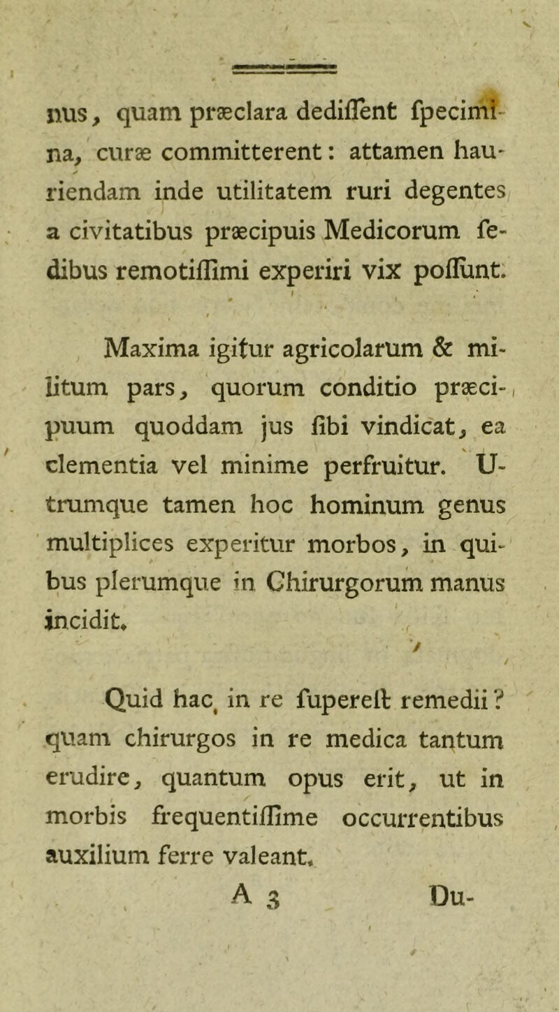 nus, quam praeclara dediflent fpecimi na, curas committerent: attamen hau- ✓ riendam inde utilitatem ruri degentes a civitatibus praecipuis Medicorum fe- dibus remotifllmi experiri vix poliunt. i ' 0 I 0 \ ' ' * Maxima igitur agricolarum &amp; mi- litum pars, quorum conditio praeci-, puum quoddam jus libi vindicat, ea V . I clementia vel minime perfruitur. U- trumque tamen hoc hominum genus multiplices experitur morbos, in qui- bus plerumque in Chirurgorum manus incidit* / Quid hac in re fuperell remedii ? quam chirurgos in re medica tantum erudire, quantum opus erit, ut in morbis frequentillime occurrentibus auxilium ferre valeant*
