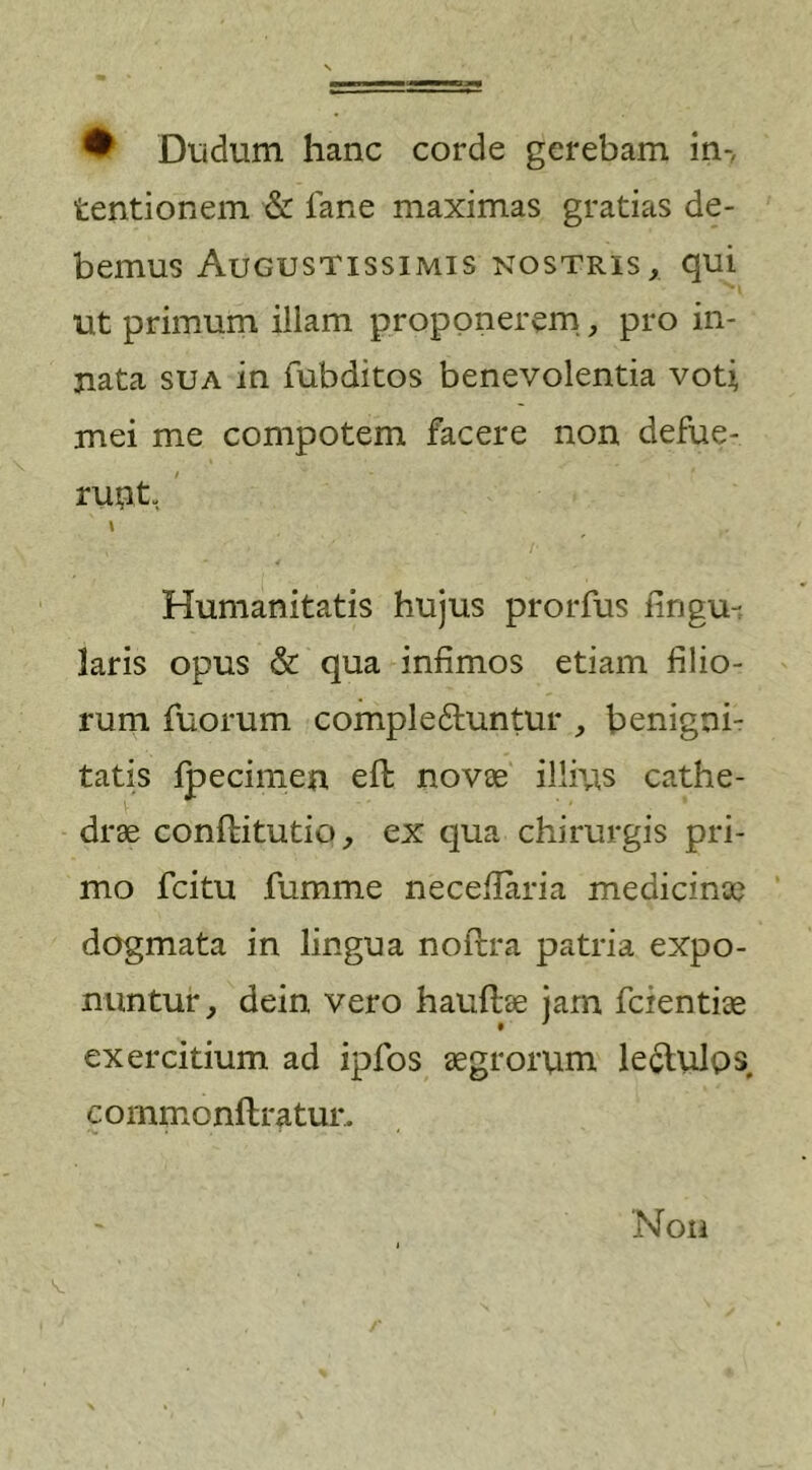 • Dudum hanc corde gerebam in- tentionem &amp; fane maximas gratias de- bemus Augustissimis nostris, qui ut primum illam proponerem, pro in- nata sua in fubditos benevolentia voti mei me compotem facere non defue- runt, I Humanitatis hujus prorfus lingu- laris opus &amp; qua infimos etiam filio- rum fuorum compledfuntur , benigni- tatis fpecimen eft novae illius cathe- drae conflitutio, ex qua chirurgis pri- mo fcitu fumme neceflaria medicinae dogmata in lingua noflra patria expo- nuntur, dein vero hauflae jam fcientiae exercitium ad ipfos aegrorum lectulps c o mrn o nfl r a tur. Non