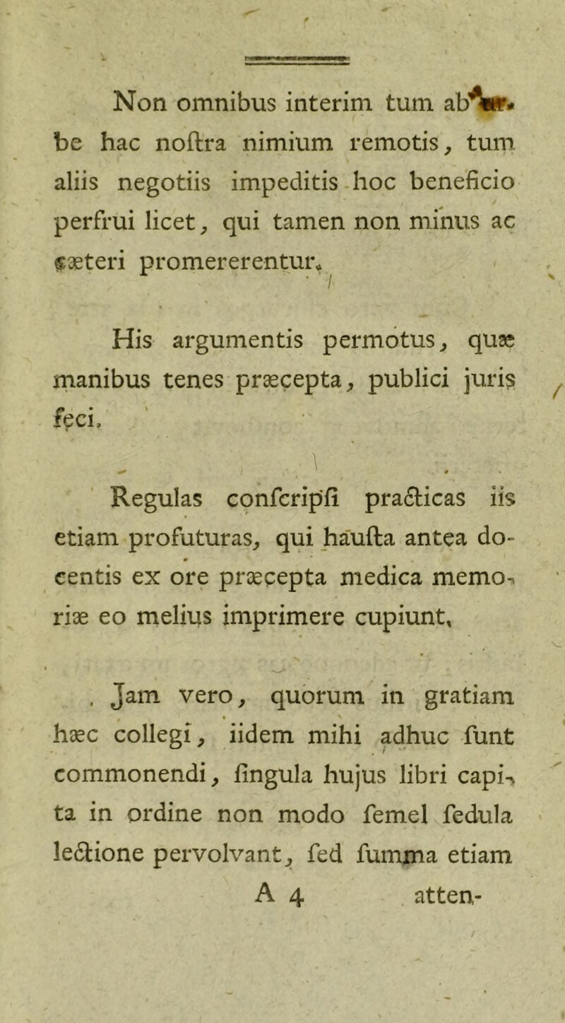 Non omnibus interim tum ab^wr* be hac noftra nimium remotis, tum aliis negotiis impeditis hoc beneficio perfrui licet, qui tamen non minus ac «aeteri promererentur* His argumentis permotus, quae manibus tenes praecepta, publici juris feci. Regulas confcripfi practicas iis etiam profuturas, qui haufta antea do- centis ex ore praecepta medica memoi riae eo melius imprimere cupiunt, . Jam vero, quorum in gratiam haec collegi, iidem mihi adhuc funt commonendi, fingula hujus libri capi-&gt; ta in ordine non modo femel fedula le&amp;ione pervolvant, fed fumma etiam A 4 atten-