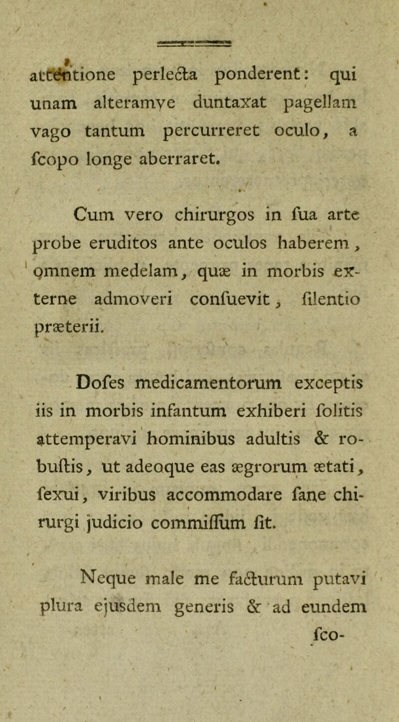 attentione perlecta ponderent: qui unam alteramve duntaxat pagellam vago tantum percurreret oculo, a fcopo longe aberraret. • Cum vero chirurgos in fua arte probe eruditos ante oculos haberem, omnem medelam, quae in morbis ex- terne admoveri confuevit, filentio praeterii. Dofes medicamentorum exceptis iis in morbis infantum exhiberi folitis attemperavi hominibus adultis &amp; ro- buftis, ut adeoque eas aegrorum aetati, fexui, viribus accommodare fane chi- rurgi judicio commiflum fit. i i Neque male me fa&amp;urum putavi plura ejusdem generis &amp; ad eundem fco-