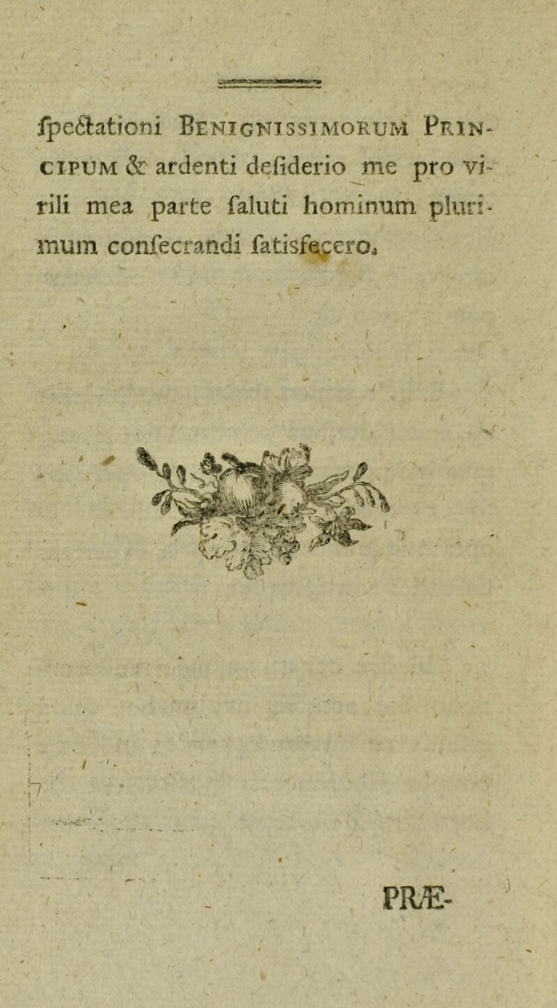 fpe&amp;attom Benignissimorum Prin- cipum &amp; ardenti defiderio me pro vi rili mea parte faluti hominum pluri* inum confecrandi fatisfacero. n PHE-