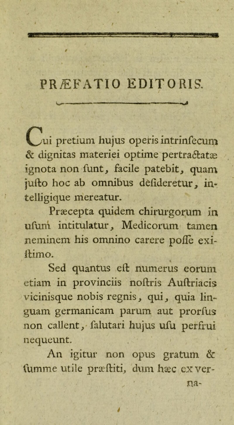 91 PR/EFAT10 EDITORIS. (^!ui pretium hujus operis intrinfecum &amp; dignitas materiei optime pertra&amp;atae ignota non funt, facile patebit, quam jufto hoc ab omnibus deiideretur, in- telligique mereatur. Praecepta quidem chirurgorum ia ufum intitulatur, Medicorum tamen neminem his omnino carere polle exi- ftimo. Sed quantus eft numerus eorum etiam in provinciis noftris Auftriacis vicinisque nobis regnis, qui, quia lin- guam germanicam parum aut prorfus non callent, falutari hujus ufu perfrui nequeunt. An igitur non opus gratum &amp; Cumme utile praeftiti, dum haec ex ver- ' na~ i