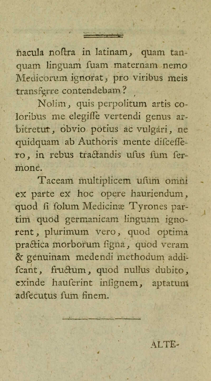 macula noflra in latinam, quam tan- quam linguam fuam maternam nemo Medicorum ignorat} pro viribus meis transferre contendebam ? r* » Nolim, quis perpolitum artis co- loribus me elegilTe vertendi genus ar- bitretur, obvio potius ac vulgari, ne quidquam ab Authoris mente difcefle- ro, in rebus tractandis ufus fum fer- mone. Taceam multiplicem ufum omni ex parte ex hoc opere hauriendum, quod ii folum Medicinoe Tyrones par- tim quod gcrmanicam linguam igno- rent , plurimum vero, quod optima pra6tica morborum ligna, quod veram &amp; genuinam medendi methodum addi- fcant, fru&amp;um, quod nullus dubito, exinde hauferint inlignem, aptatum adfecutus fum finem. ALTE-