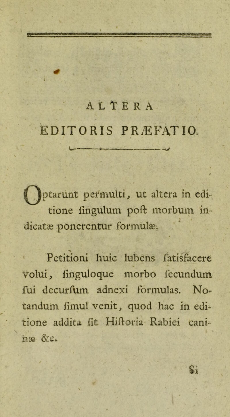 EDITORIS PR/EFATIO. ^ . ■ - - ■ ^Jptarunt permulti, ut altera in edi- tione firigulum poft morbum in- * » dicatas ponerentur formula. *• Petitioni huic lubens fatisfacere volui, finguloque morbo fecundum fui decurfum adnexi formulas. No- tandum fimu! venit, quod hac in edi- tione addita fit Hiftoria Rabiei cani- nas &amp;c* i