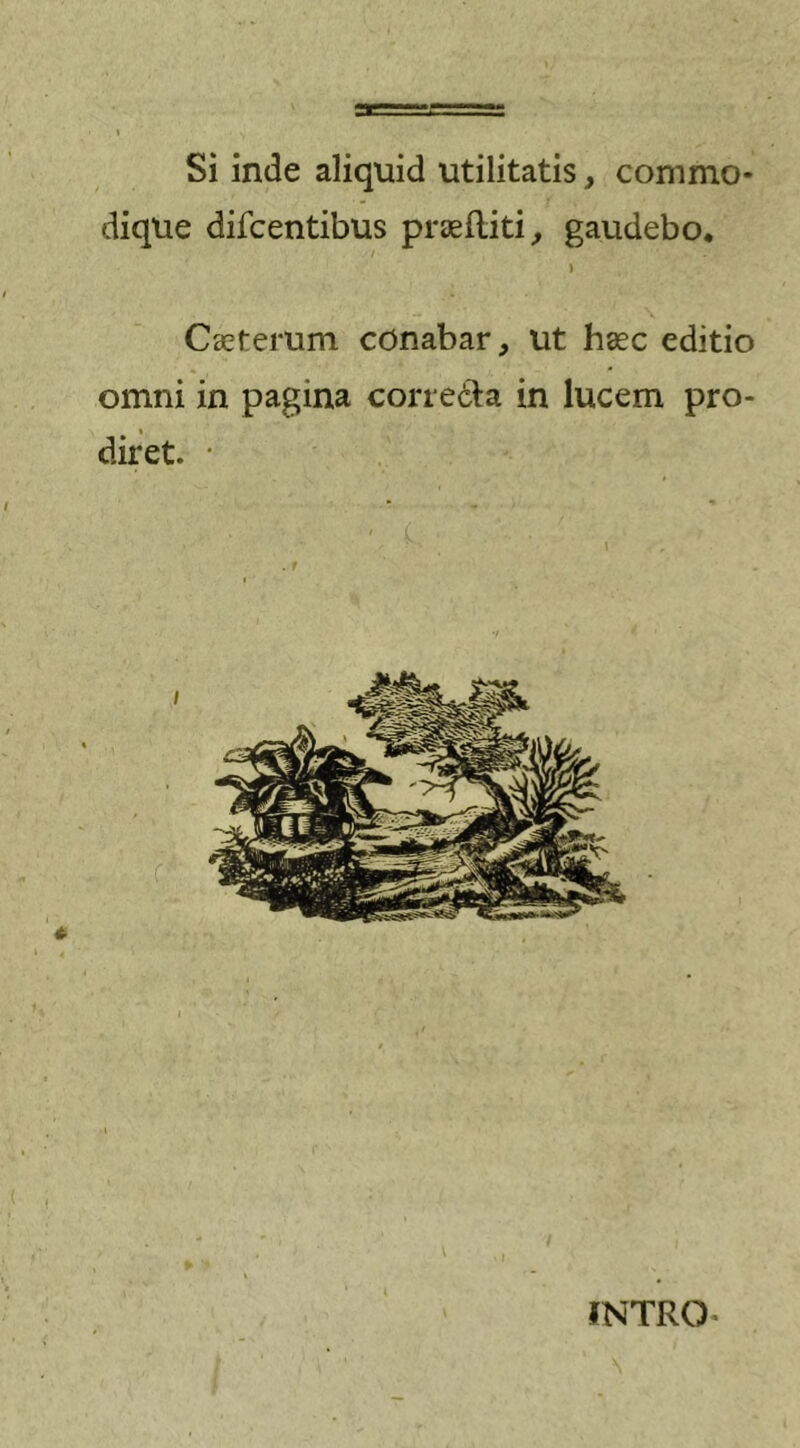 Si inde aliquid utilitatis, commo- dique difcentibus praefliti, gaudebo. i Ceterum conabar, ut haec editio omni in pagina correcta in lucem pro- i diret. • INTRO-