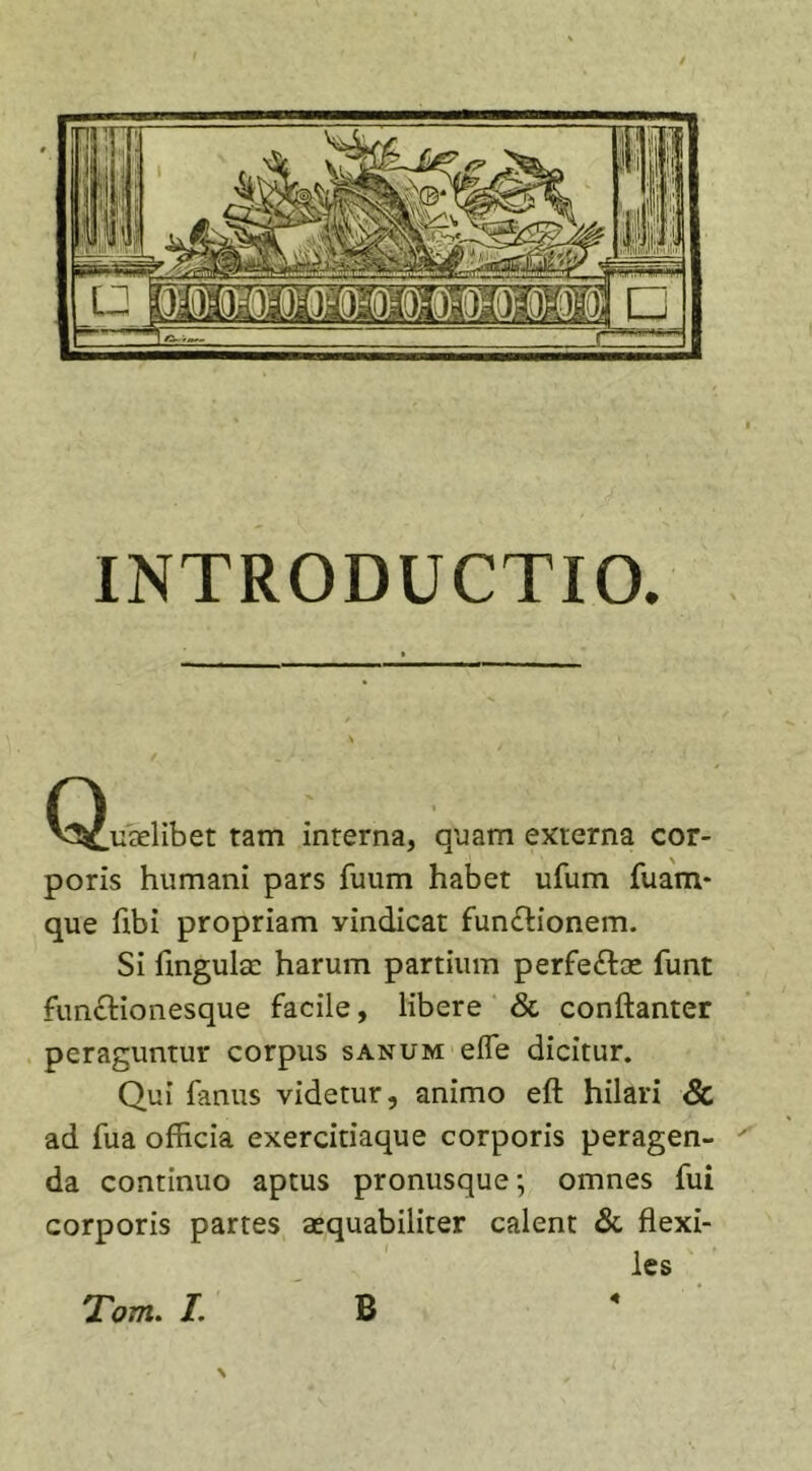INTRODUCTIO. Cs^uaelibet tam interna, quam externa cor- poris humani pars fuum habet ufum fuam* que flbi propriam yindicat fun£tionem. Si flngulse harum partium perfe&amp;ae funt functionesque facile, libere &amp; conftanter peraguntur corpus sanum efle dicitur. Qui fanus videtur, animo eft hilari Sc ad fua officia exercitiaque corporis peragen- da continuo aptus pronusque; omnes fui corporis partes aequabiliter calent &amp; flexi- les Tom. I. B «
