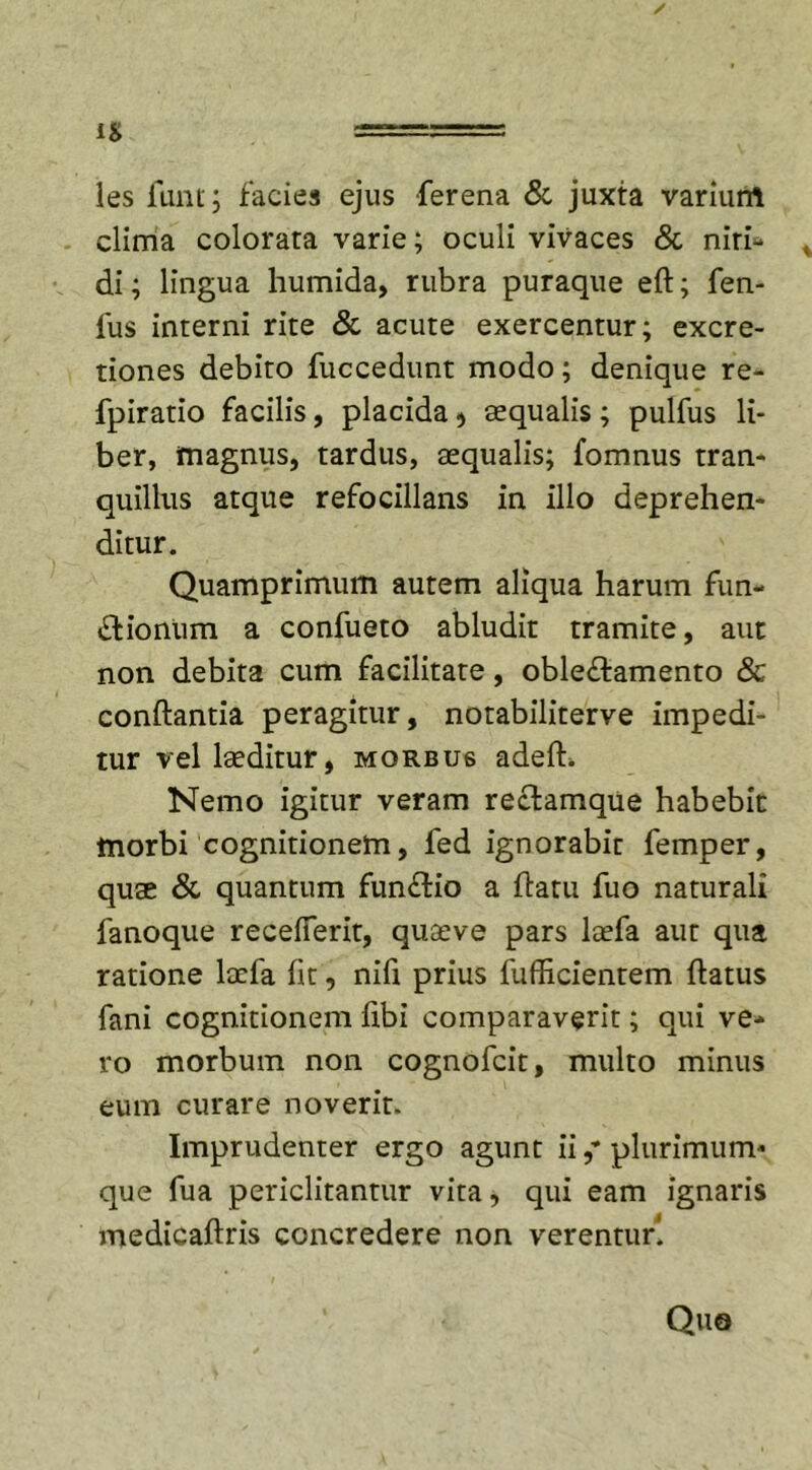 les funt; facies ejus ferena &amp; juxta varium clima colorata varie; oculi vivaces &amp; niri- di; lingua humida, rubra puraque efl; fen- lus interni rite &amp; acute exercentur; excre- tiones debito fuccedunt modo; denique re- fpiratio facilis, placida ■&gt; aequalis; pulfus li- ber, magnus, tardus, aequalis; fomnus tran- quillus atque refocillans in illo deprehen- ditur. Quamprimum autem aliqua harum fun- dtionum a confueto abludit tramite, aut non debita cum facilitate, oble£lamento &amp; conflantia peragitur, notabiliterve impedi- tur vel laeditur, morbus adefb Nemo igitur veram reclamque habebit morbi cognitionem, fed ignorabit femper, qu$ &amp; quantum funflio a flatu fuo naturali lanoque recefferit, quaeve pars laefa aut qua ratione laefa fit, nifi prius fufficientem flatus fani cognitionem libi comparaverit; qui ve- ro morbum non cognofcit, multo minus eum curare noverit. Imprudenter ergo agunt ii plurimum- que fua periclitantur vita, qui eam ignaris medicaflris concredere non verentur! Quo