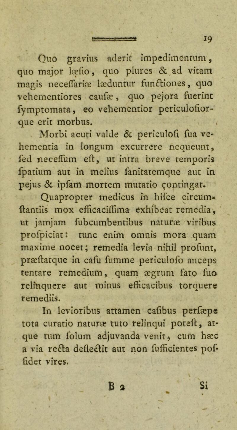 19 Quo gravius aderit impedimentum, quo major loefio, quo plures &amp; ad vitam magis neceffariae laeduntur fundtiones, quo vehementiores caufae, quo pejora fuerint fymptomata, eo vehementior periculofior- que erit morbus. i Morbi acuti valde &amp; periculofi fua ve* hementia in longum excurrere nequeunt, fed neceflum eft, ut intra breve temporis fpatium aut in melius ianitatemque aut in pejus &amp; ipfam mortem mutatio contingat. Quapropter medicus in hifce circum- ftantiis mox efficaciflima exhibeat remedia, ut jamjam fubcumbentibus naturae viribus profpiciat * tunc enim omnis mora quam maxime nocet; remedia levia nihil profunt, praeftatque in cafu fumme periculofo anceps tentare remedium, quam aegrum fato fuo relinquere aut minus efficacibus torquere remediis. In levioribus attamen cafibus perfaepe tota curatio naturae tuto relinqui poteft, at* que tum folum adjuvanda venit * cum haec a via re£la defle&amp;it aut non fufficientes pof- fidet vires. B 2 Si