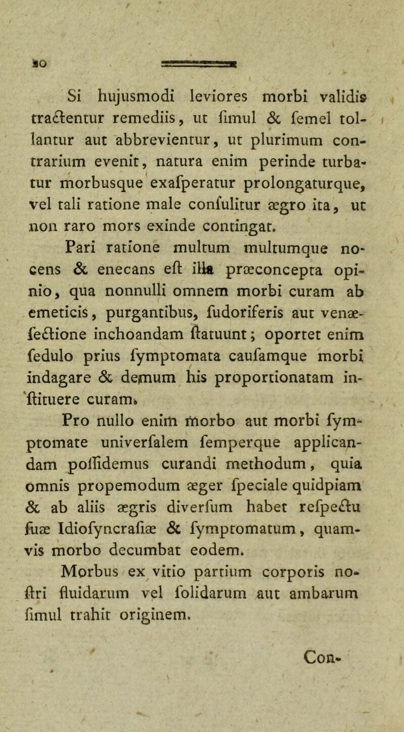 IO ==55=3« Si hujusmodi leviores morbi validis tradentur remediis, ut limul &amp; femel tol- lantur aut abbrevientur, ut plurimum con- trarium evenit, natura enim perinde turba- tur morbusque exafperatur prolongaturque, vel tali ratione male confulitur aegro ita, ut non raro mors exinde contingat. Pari ratione multum multumque no- cens &amp; enecans eft illa praeconcepta opi- nio, qua nonnulli omnem morbi curam ab emeticis, purgantibus, fudoriferis aut venae- le&amp;ione inchoandam ftatuunt; oportet enim fedulo prius lymptomata caufamque morbi indagare &amp; demum his proportionatam in- ftituere curam. Pro nullo enim morbo aut morbi fym- ptomate univerfalem femperque applican- dam pollidemus curandi methodum, quia omnis propemodum aeger fpeciale quidpiam &amp; ab aliis aegris diverfum habet refpe&amp;u fuae Idiofyncrafiae &amp; fymptomatum, quam- vis morbo decumbat eodem. Morbus ex vitio partium corporis no- ftri fluidarum vel folidarum aut ambarum flmul trahit originem. Con-