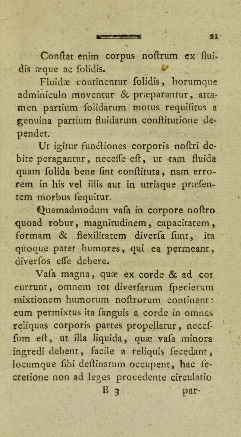 21 Conflat enim corpus noflrum ex flui- dis aeque ac folidis. V Fluidae continentur folidis, horumque adminiculo moventur &amp; praeparantur, atta- men partium folidarum motus requifitus a genuina partium fluidarum conftitutione de- pendet. Ut igitur functiones corporis noftri de- bite peragantur, neceffe eft, ut tam fluida quam folida bene fint conflituta, nam erro- rem in his vel illis aut in utrisque praeben- tem morbus fequitur. Quemadmodum vafa in corpore noftro quoad robur, magnitudinem, capacitatem, formam &amp; flexilitatem diverfa funt, ita quoque patet humores, qui ea permeant, diverfos eife debere. Vafa magna, quae ex corde &amp; ad cor currunt, omnem tot diverfarum fpecierum mixtionem humorum noflrorum continent: cum permixtus ita fanguis a corde in omnes reliquas corporis partes propellatur, necef- fum eft, ut illa liquida, quae vafa minora ingredi debent, facile a reliquis fecedant, locumque fibi deftinatum occupent, hac fe- cretione non ad leges procedente circulatio B 3 par’