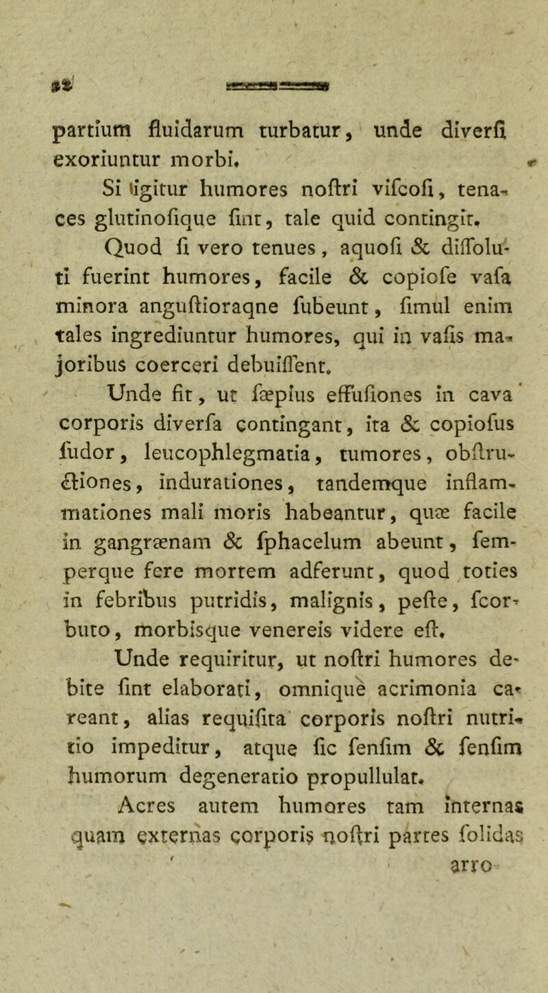 partium fluidarum turbatur, unde diverfi exoriuntur morbi. Si «igitur humores noftri vifcofi, tena-. ces glutinofique fmt, tale quid contingit. Quod fl vero tenues, aquofl &amp; diflolu- ti fuerint humores, facile &amp; copiofe vafa minora anguftioraqne fubeunt, flmul enim tales ingrediuntur humores, qui in vafls ma-* joribus coerceri debuiflent. Unde fit, ut ftepius effufiones in cava corporis diverfa contingant, ita &amp; copiofus ludor, leucophlegmatia, tumores, obfi.ru- &lt;£liones, indurationes, tandemque inflam- mationes mali moris habeantur, qute facile in gangraenam &amp; fphacelum abeunt, fem- perque fere mortem adferunt, quod toties in febribus putridis, malignis, pefte, fcor^ buto, morbisque venereis videre eft. Unde requiritur, ut noftri humores de- bite fmt elaborati, omnique acrimonia ca* reant, alias requifita corporis noftri nutrii tio impeditur, atque fic fenfim &amp; fenfim humorum degeneratio propullulat. Acres autem humores tam internas quam externas corporis noftri partes folidas