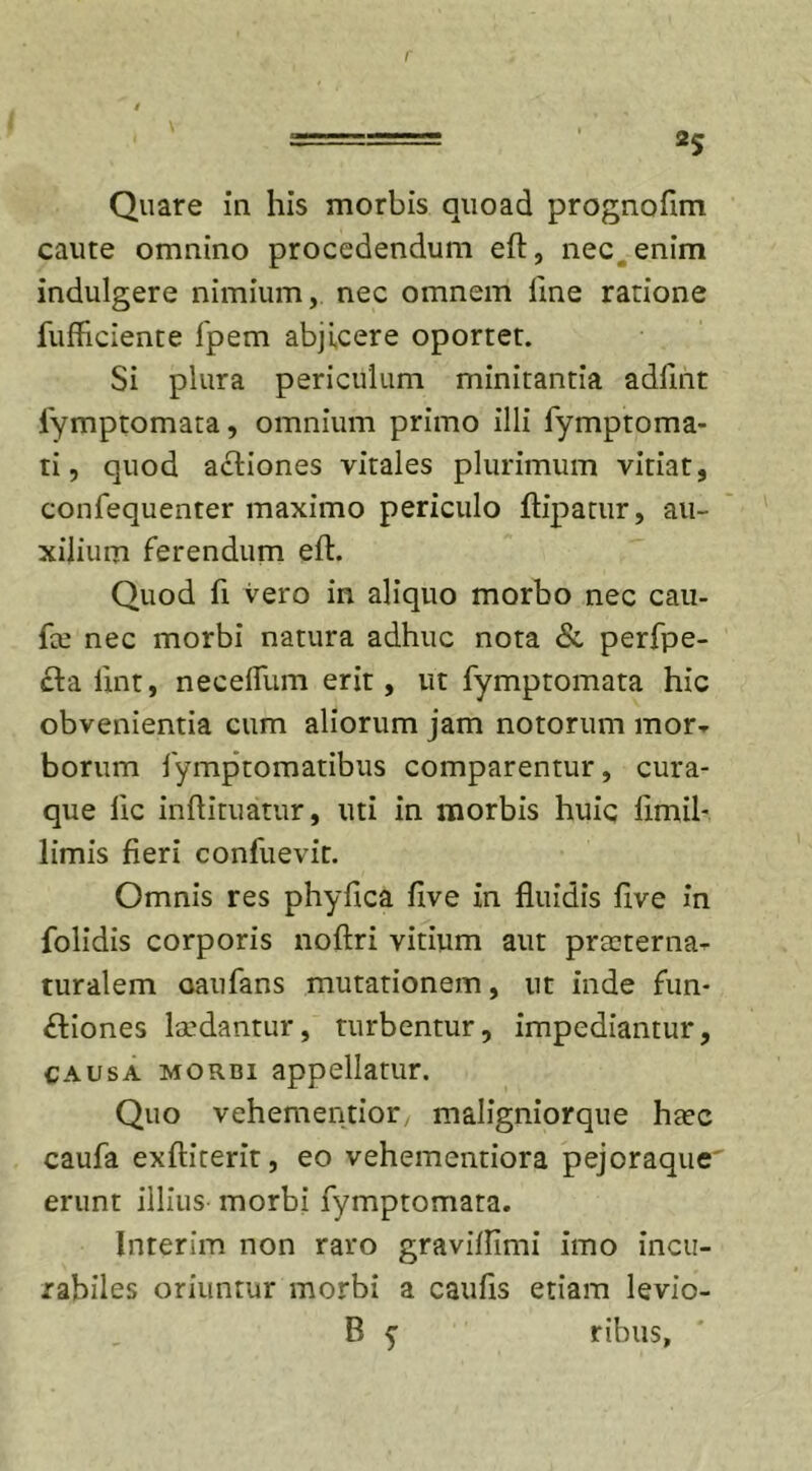 r Quare in his morbis quoad prognoflm caute omnino procedendum eft, nec enim indulgere nimium, nec omnem line ratione fufficiente fpem abjicere oportet. Si plura periculum minitantia adfint iymptomata, omnium primo illi fymptoma- ti, quod actiones vitales plurimum vitiat, confequenter maximo periculo ftipatur, au- xilium ferendum eft. Quod fi vero in aliquo morbo nec cau- fce nec morbi natura adhuc nota &amp; perfpe- cta iint, neceflum erit, ut fymptomata hic obvenientia cum aliorum jam notorum mor* borum lymptomatibus comparentur, cura- que lic inftituatur, uti in morbis huic limil- limis fieri confuevit. Omnis res phyfica five in fluidis five in folidis corporis noftri vitium aut praeterna- turalem oaufans mutationem, ut inde fun- ctiones laedantur, turbentur, impediantur, causa morbi appellatur. Quo vehementior, maligniorque haec caufa exftirerit, eo vehementiora pejoraque erunt illius morbi fymptomara. Interim non raro graviflimi imo incu- rabiles oriuntur morbi a caufis etiam levio- B y ribus.