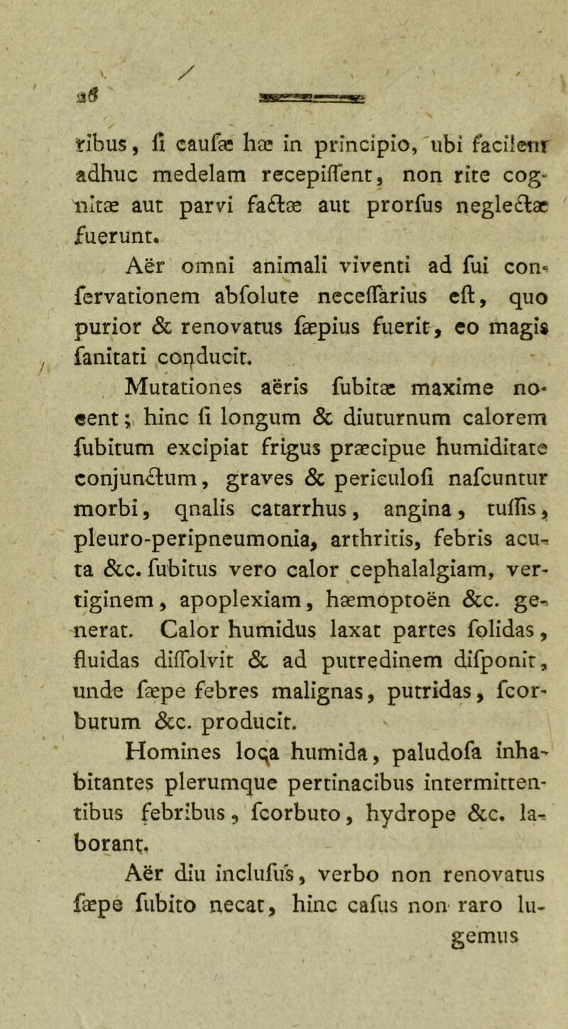 iribus, fi caufie hae in principio, ubi faciienr adhuc medelam recepifTent, non rite cog- nitae aut parvi fa£loe aut prorfus negle&amp;ae fuerunt. Aer omni animali viventi ad fui con- fervationem abfolute neceflarius eft, quo purior &amp; renovatus faepius fuerit, eo magis fanitati conducit. Mutationes aeris fubitse maxime no- eent; hinc fi longum &amp; diuturnum calorem fubitum excipiat frigus praecipue humiditate conjun£him, graves &amp; perieulofi nafcuntur morbi, qnalis catarrhus , angina , tullis, pleuro-peripneumonia, arthritis, febris acu- ta &amp;c. fubitus vero calor cephalalgiam, ver- tiginem , apoplexiam, haemoptoen &amp;c. ge-&gt; nerat. Calor humidus laxat partes folidas, fluidas diffolvit &amp; ad putredinem difponlt, unde faepe febres malignas, putridas, fcor- butum &amp;c. producit. Homines loqa humida, paludofa inha^ bitantes plerumque pertinacibus intermitten- tibus febribus, fcorbuto, hydrope &amp;c. la- borant. Aer diu inclufus, verbo non renovatus faepe fubito necat, hinc cafus non raro lu- gemus