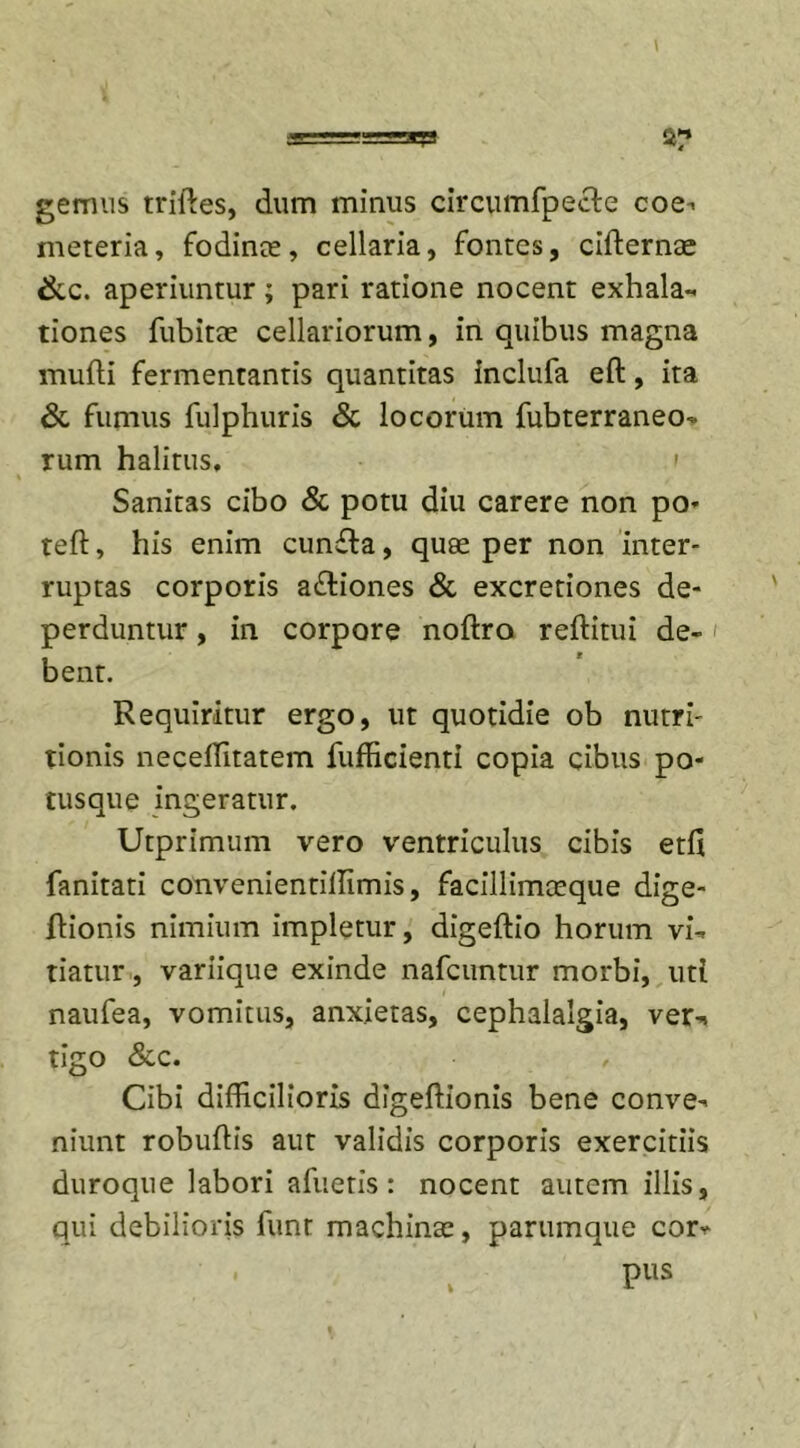 gemus triftes, dum minus circumfpecle coe- meteria, fodinee, cellaria, fontes, cidernae &amp;c. aperiuntur; pari ratione nocent exhala** tiones fubitae cellariorum, in quibus magna mulli fermentantis quantitas inclufa ed, ita &amp; fumus fulphuris &amp; locorum fubterraneo- rum halitus, &gt; Sanitas cibo &amp; potu diu carere non po- ted, his enim cunfta, quee per non inter- ruptas corporis a&amp;iones &amp; excretiones de- perduntur , in corpore nodro reditui de- &gt; bent. Requiritur ergo, ut quotidie ob nutri- tionis neceflitatem fufficienti copia cibus po- tusque ingeratur. Utprimum vero ventriculus cibis etd fanitati convenientillimis, facillimceque dige- dionis nimium impletur, digedio horum vi- tiatur , variique exinde nafcuntur morbi, uti naufea, vomitus, anxietas, cephalalgia, ver-, tigo &amp;c. Cibi difficilioris digedionis bene conve- niunt robudis aut validis corporis exercitiis duroque labori afuetis: nocent autem illis, qui debilioris funt machinte, parumque cor** pus fc