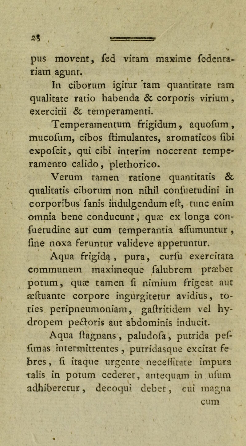 pus movent, fed vitam maxime fedenta- riam agunt. In ciborum igitur ’tam quantitate tam qualitate ratio habenda &amp; corporis virium, exercitii &amp; temperamenti. Temperamentum frigidum, aquofum, mucofum, cibos ftimulantes, aromaticos fibi expofcit, qui cibi interim nocerent tempe- ramento calido, plethorico. Verum tamen ratione quantitatis &amp; qualitatis ciborum non nihil confuetudini in corporibus fanis indulgendum eft, tunc enim omnia bene conducunt, quae ex longa con- fuetudine aut cum temperantia affumuntur , line noxa feruntur valideve appetuntur. Aqua frigida , pura, curfu exercitata communem maximeque falubrem praebet potum, quae tamen fi nimium frigeat aut aeftuante corpore ingurgitetur avidius, to- ties peripneumoniam, gaftritidem vel hy- dropem pe&amp;oris aut abdominis inducit. Aqua ftagnans , paludofa, putrida pef- llmas intermittentes , putridasque excitat fe- bres, li itaque urgente necelfitate impura talis in potum cederet, antequam in ufum adhiberetur, decoqui debet, cui magna