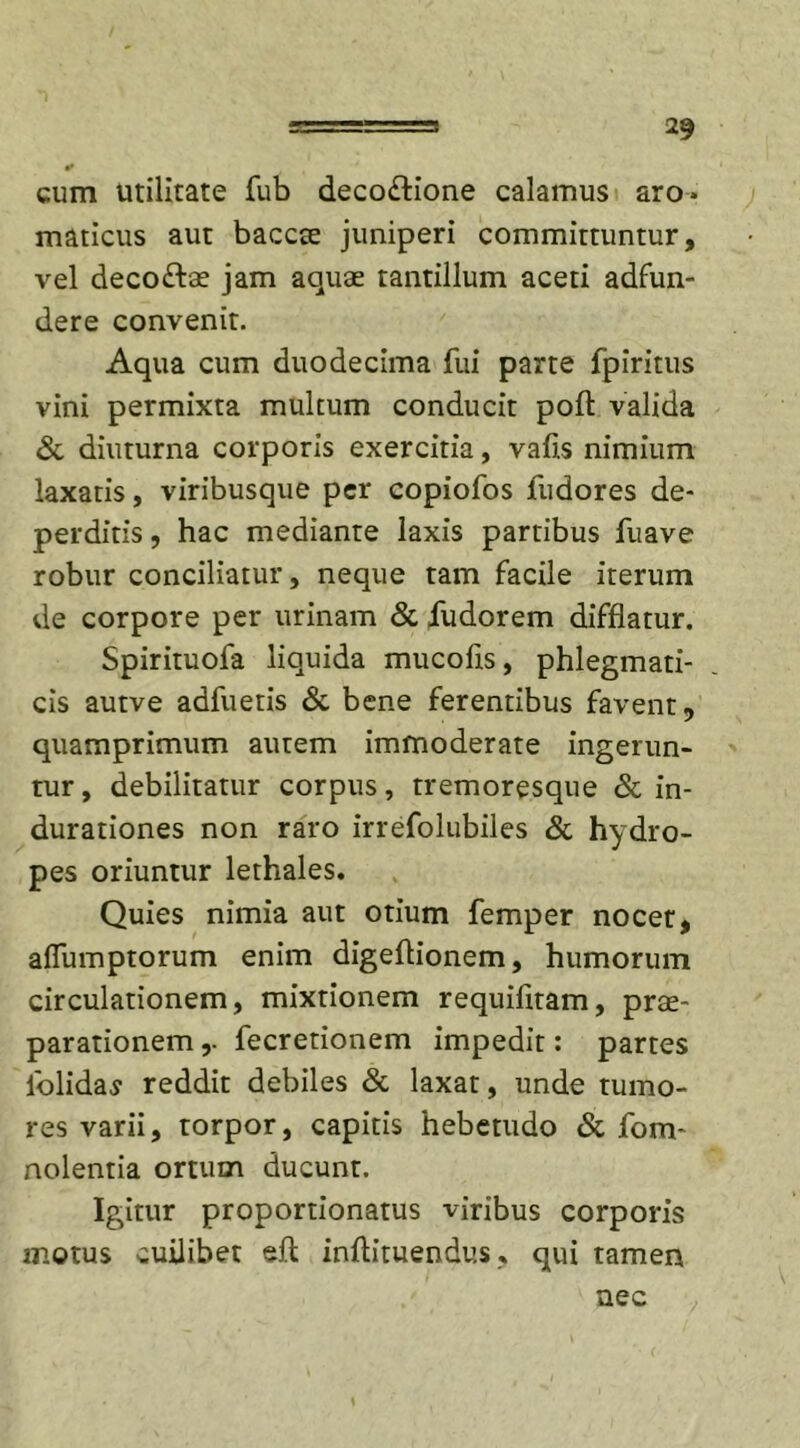 cum utilitate fub deco&amp;ione calamus aro- maticus aut baccse juniperi committuntur, vel deco&amp;ae jam aquae tantillum aceti adfun- dere convenit. Aqua cum duodecima fui parte fpiritus vini permixta multum conducit poli: valida &amp; diuturna corporis exercitia, vafis nimium laxatis, viribusque per copiofos fudores de- perditis , hac mediante laxis partibus fuave robur conciliatur, neque tam facile iterum de corpore per urinam &amp; fudorem difflatur. Spirituofa liquida mucofls, phlegmati- cis autve adfuetis &amp; bene ferentibus favent, quamprimum autem immoderate ingerun- tur, debilitatur corpus, tremoresque &amp; in- durationes non raro irrefolubiles &amp; hydro- pes oriuntur lethales. Quies nimia aut otium femper nocet, aflumptorum enim digeflionem, humorum circulationem, mixtionem requifitam, prae- parationem r fecretionem impedit: partes lolidas reddit debiles &amp; laxat, unde tumo- res varii, torpor, capitis hebetudo &amp; fom- nolentia ortum ducunt. Igitur proportionatus viribus corporis motus cuilibet efl: inflituendus, qui tamen nec