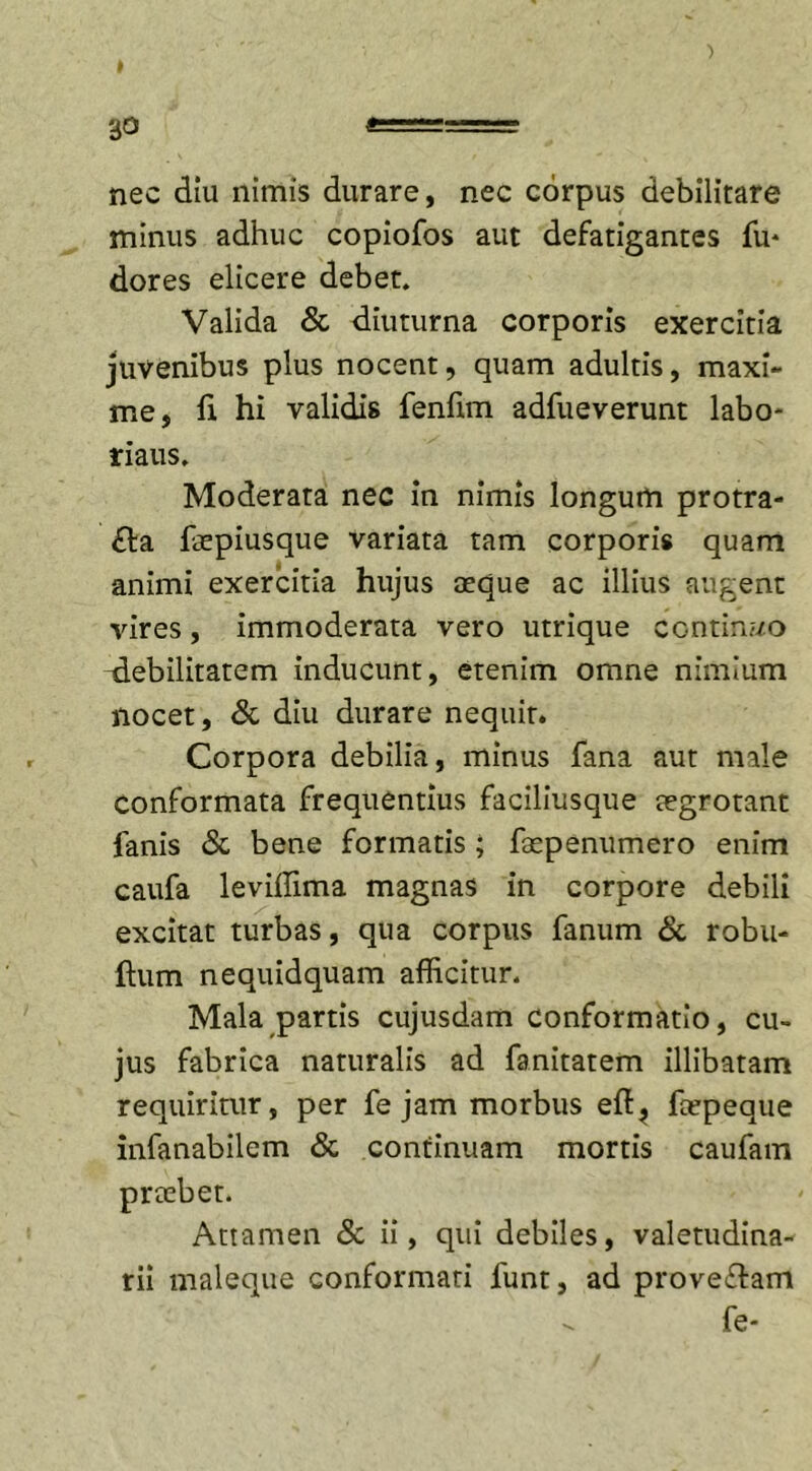 nec diu nimis durare, nec corpus debilitare minus adhuc copiofos aut defatigantes fu* dores elicere debet. Valida &amp; diuturna corporis exercitia juvenibus plus nocent, quam adultis, maxi- me, fi hi validis fenfim adfueverunt labo- riaus. Moderata nec in nimis longum protra- cta fepiusque variata tam corporis quam animi exercitia hujus aeque ac illius augent vires, immoderata vero utrique ccntiru/o debilitatem inducunt, etenim omne nimium nocet, &amp; diu durare nequit. Corpora debilia, minus fana aut male conformata frequentius faciliusque aegrotant fanis &amp; bene formatis; faepenumero enim caufa leviffima magnas in corpore debili excitat turbas, qua corpus fanum &amp; robu- ftum nequidquam afficitur. Mala partis cujusdam conformatio, cu- jus fabrica naturalis ad fanitatem illibatam requiritur, per fe jam morbus eft? fcepeque infanabilem &amp; continuam mortis caufam Attamen &amp; ii, qui debiles, valetudina- rii maleque conformari funt, ad proveClam fe- prcebet