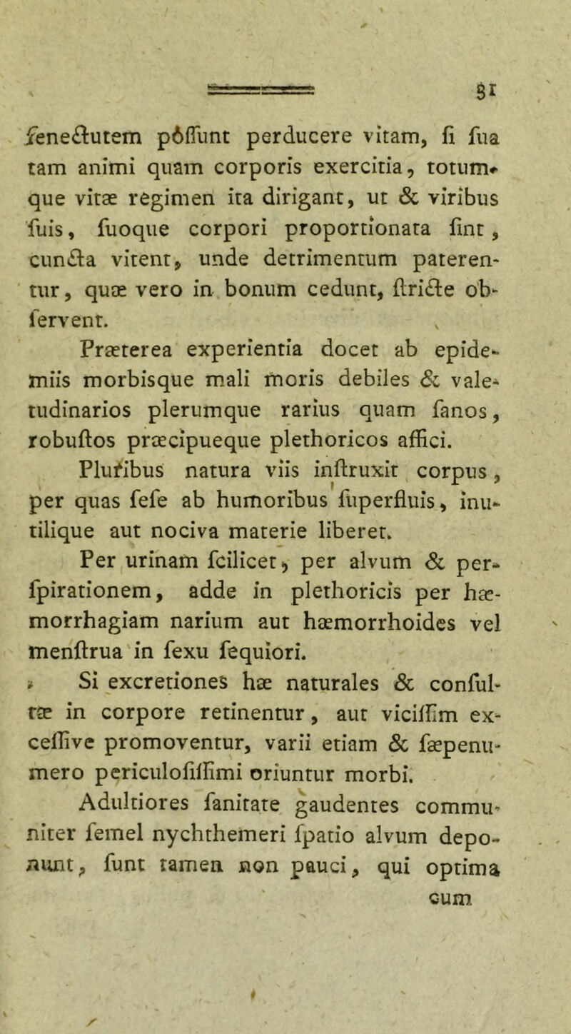 fene&amp;utem p6fTunt perducere vitam, fi fua tam animi quam corporis exercitia, totum*' que vitae regimen ita dirigant, ut &amp; viribus fuis, fuoque corpori proportionata fint, eunda vitent, unde detrimentum pateren- tur , quae vero in bonum cedunt, flride ob- fervent. Praeterea experientia docet ab epide- miis morbisque mali moris debiles &amp; vale- tudinarios plerumque rarius quam fanos, robuftos praecipueque plethoricos affici. Plufibus natura viis inftruxit corpus, per quas fefe ab humoribus fiiperfluis, inu- tilique aut nociva materie liberet. Per urinam fcilicet*, per alvum &amp; per- fpirationem, adde in plethoricis per hae- morrhagiam narium aut haemorrhoides vel menftrua in fexu fequiori. * Si excretiones hae naturales &amp; conful- rae in corpore retinentur, aut viciffim ex* ceffive promoventur, varii etiam &amp; faepenu- mero periculofiffimi oriuntur morbi. Adultiores fanitate gaudentes commu- niter femel nychthemeri fpatio alvum depo- nunt, funt tamen non pauci, qui optima