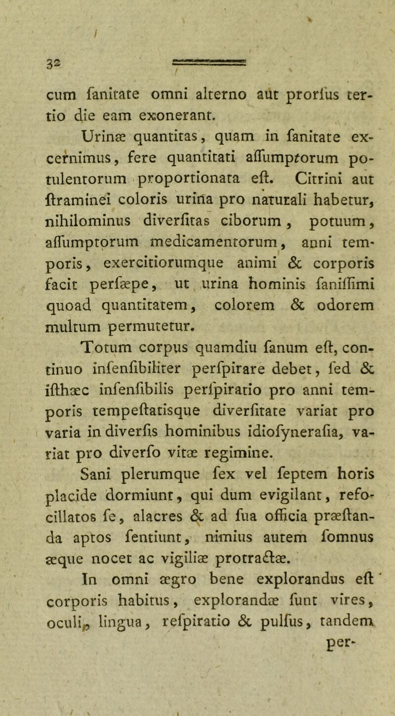 cum fanitate omni alterno aut prorius ter- tio die eam exonerant. Urinae quantitas, quam in fanitate ex- cernimus , fere quantitati affumprorum po- tulentorum proportionata eft. Citrini aut ftraminei coloris urina pro naturali habetur, nihilominus diverfitas ciborum , potuum, aflumptorum medicamentorum, anni tem- poris, exercitiorumque animi &amp; corporis facit perfaepe, ut urina hominis fanillimi quoad quantitatem, colorem &amp; odorem multum permutetur. Totum corpus quamdiu fanum eft, con- tinuo infenfibiliter perfpirare debet, led &amp; ifthaec infenftbiiis perfpiratio pro anni tem- poris tempeftatisque diverfitate variat pro varia in diverfts hominibus idiofynerafia, va- riat pro diverfo vitee regimine. Sani plerumque fex vel feptem horis placide dormiunt, qui dum evigilant, refo- cillatos fe, alacres &amp; ad fua officia praeftan- da aptos fentiunt, nimius autem fomnus seque nocet ac vigiliae protra&lt;ftae. In omni aegro bene explorandus eft' corporis habitus, explorandae funt vires, oculip lingua, refpiratio &amp; pulfus, tandem per-