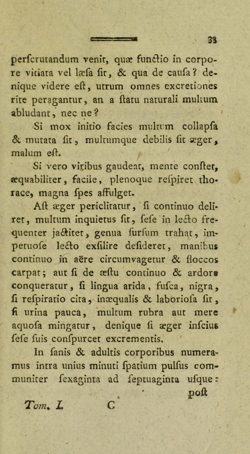 perfcrutandum venir, quae funtlio in corpo- re vitiata vel laefa fit, &amp; qua de caufa? de* nique videre efl, utrum omnes excretiones rite peragantur, an a flatu naturali multum abludant, nec ne? Si mox initio facies multum collapfa &amp; mutata fit, multumque debilis lit aeger, malum efl. Si vero vicibus gaudeat, mente conflet, aequabiliter, facile, plenoque refpiret tho- race, magna fpes affulget. Afl aeger periclitatur, fi continuo deli* ret, multum inquietus fit, fefe in le£lo fre- quenter ja&amp;itet, genua furfum trahat, im- petuofe le£lo exfdire deftderet, manibus continuo in aSre circumvagetur &amp; floccos carpat; aut fi de aeflu continuo &amp; ardor» conqueratur , fi lingua arida , fufca, nigra , fi refpiratio cita, inaequalis &amp; laboriola fit, fi urina pauca, multum rubra aut mere aquofa mingatur, denique li aeger infcius fele fuis confpurcet excrementis. In fanis &amp; adultis corporibus numera- mus intra unius minuti fpatium pulfus com- muniter fexaginra ad feptuaginta ufque; . ' poft C Tvnu L 4