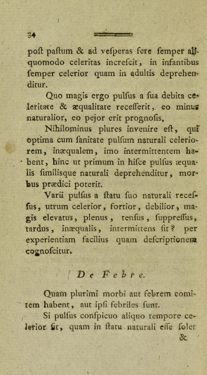 poft paftum &amp; ad vefperas fere femper alf quomodo celeritas increfcit, in infantibus femper celerior quam in adultis deprehen- ditur. Quo magis ergo pulfus a fua debita ce* leritate &amp; aequalitate receflerit, eo minus naturalior, eo pejor erit prognolis. Nihilominus plures invenire eft, quf Optima cum fanitate pulfum naturali celerio- rem, inaequalem, imo intermittentem ha- * bent, hinc ut primum in hifce pulfus aequa- lis fimilisque naturali deprehenditur, mor- bus praedici poterit, Varii pulfus a ftatu fuo naturali recef- fus, utrum celerior, fortior, debilior, ma- gis elevatus, plenus , tenfus , fuppreflus, tardus, inaequalis, intermittens lit ? per experientiam facilius quam defcriptioneia cognofcitur* [De P e b r e. Quam plurimi morbi aut febrem comi» tem habent, aut ipfi febriles funt. Si pulfus confpicuo aliquo tempore ce- lerior fit, quam in ftatu naturali elfe folcr. &amp; I