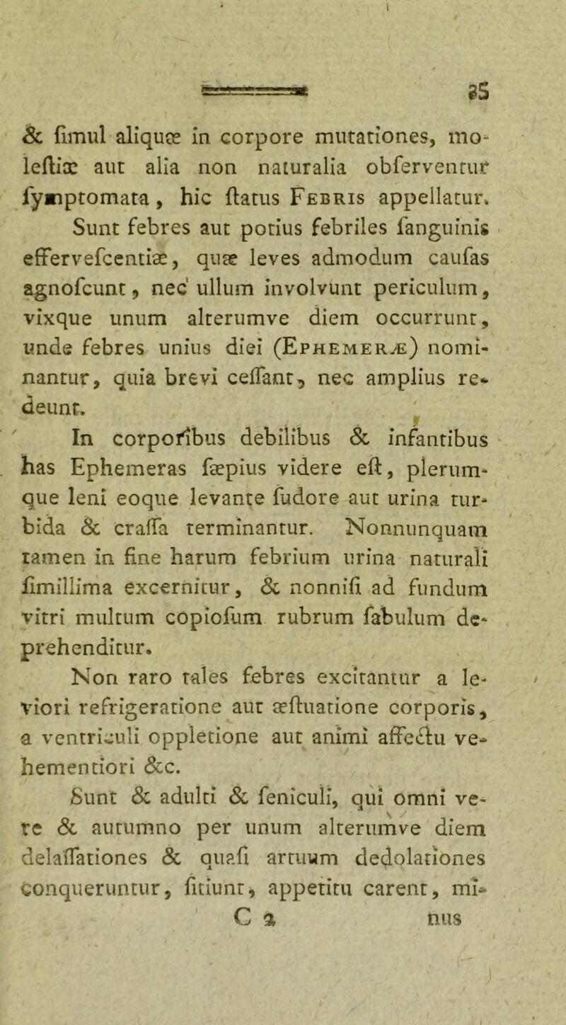 8c fimul aliquce in corpore mutationes, mo- leflix aut alia non naturalia obferventur fynptomata, hic flatus Febris appellatur. Sunt febres aut potius febriles fanguinis effervefcentiae, quae leves admodum caufas agnofcunt, nec' ullum involvunt periculum, vixque unum alterumve diem occurrunt, unde febres unius diei (Ephemer^e) nomi- nantur, quia brevi celfant, nec amplius re- deunt. j m | In corpofibus debilibus &amp; infantibus has Ephemeras ftepius videre efl, plerum- que leni eoque levante fudore aut urina tur- bida &amp; crafla terminantur. Nonnunquam tamen in fine harum febrium urina naturali fimillima excernitur, &amp; nonnifi ad fundum vitri multum copiofum rubrum fabulum de- prehenditur. Non raro tales febres excitantur a le- viori refrigeratione aut aefluatione corporis, a ventriculi oppletione aut animi affe£lu ve- hementiori &amp;c. Sunt Sc adulti Sc feniculi, qui omni ve- \ y re &amp; autumno per unum alterumve diem delafiationes &amp; quafi artuum dedolationes Conqueruntur, fitiunt, appetitu carent, mi-