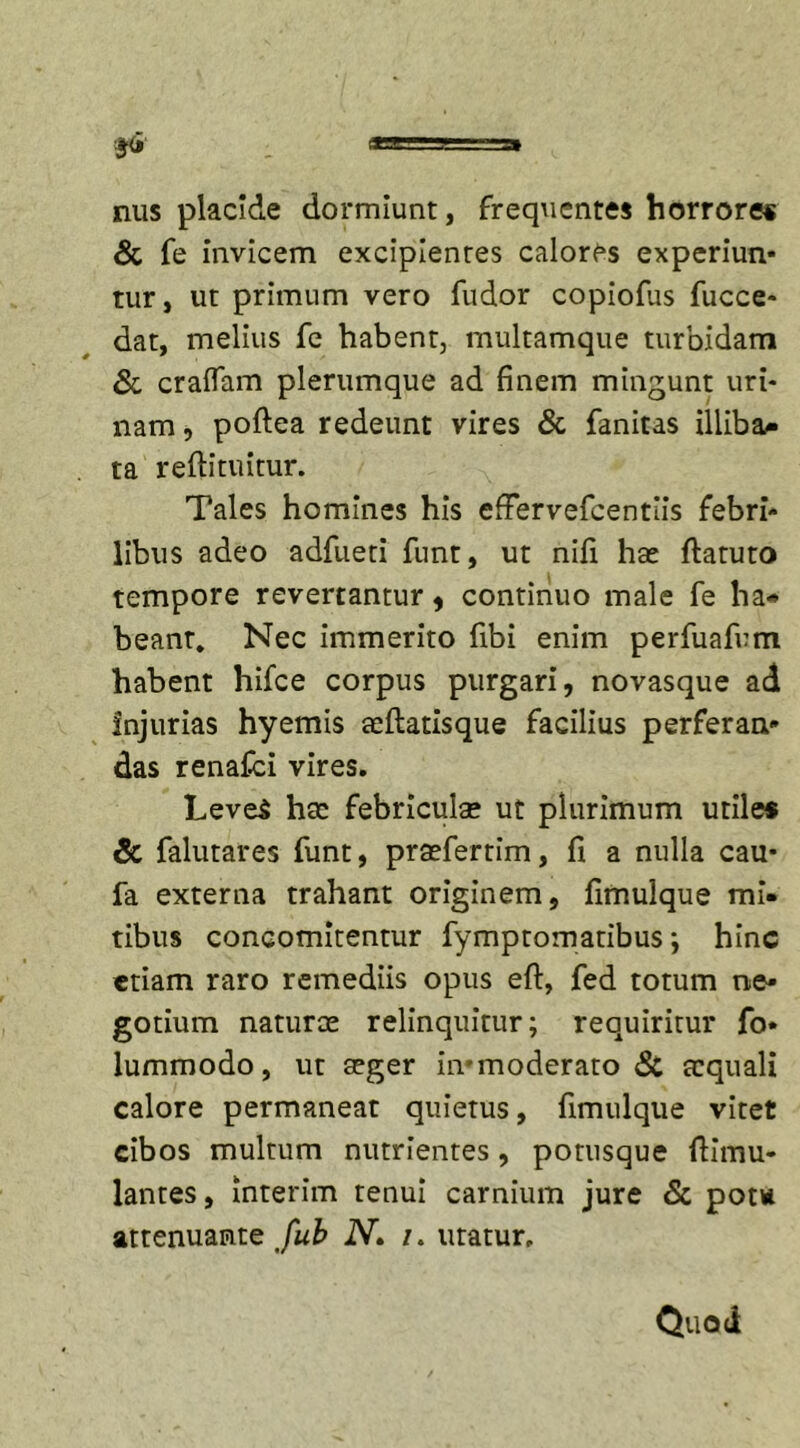 nus placide dormiunt, frequentes horrore* &amp; fe invicem excipientes calores experiun* tur, ut primum vero fudor copioflis fucce- dat, melius fe habent, multamque turbidam Sc eradam plerumque ad finem mingunt uri- nam , poftea redeunt vires &amp; fanitas illiba- ta reftituitur. Tales homines his cfFervefcentlis febri- libus adeo adfueti funt, ut nifi hae ftatuto tempore revertantur , continuo male fe ha- beant, Nec immerito fibi enim perfuafum habent hifce corpus purgari, novasque ad Injurias hyemis aeftatisque facilius perferan» das renafei vires. LeveS hae febriculae ut plurimum utile* Sc falutares funt, praefertim, fi a nulla cau* fa externa trahant originem, fimulque mi- tibus conoomitentur fymptomatibus; hinc etiam raro remediis opus eft, fed totum ne- gotium naturae relinquitur; requiritur fo- lummodo, ut aeger immoderato Sc aequali calore permaneat quietus, fimulque vitet cibos multum nutrientes, potusque ftimu- lantes, interim tenui carnium jure Sc pota attenuante fub N» /. utatur. Quod