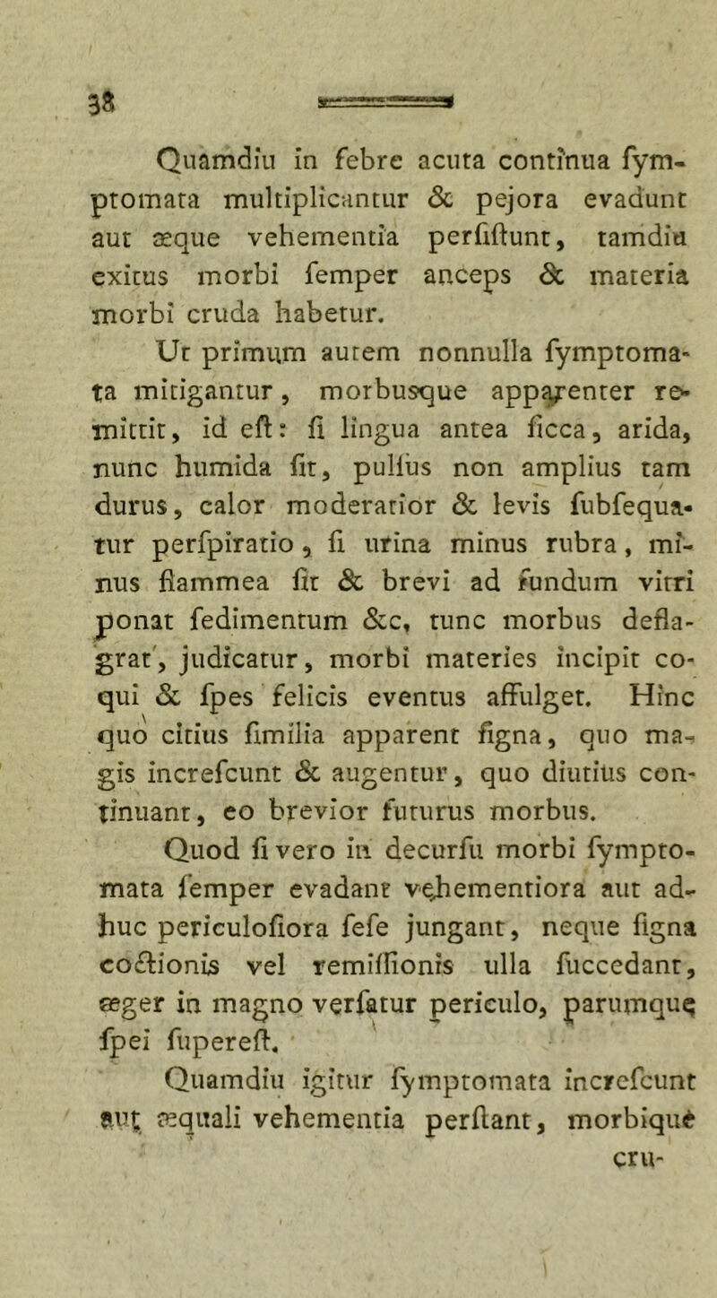 3S Quamdiu in febre acuta continua fym- ptomata multiplicantur &amp; pejora evadunt aut aeque vehementia perfiftunt, tamdiu exitus morbi femper anceps &lt;Sc materia morbi cruda habetur. Ut primum autem nonnulla fymptoma- ta mitigantur, morbusque apparenter re* mittit, id eft: fi lingua antea ficca, arida, nunc humida fit, pullus non amplius tam durus, calor moderatior &amp; levis fubfequa- tur perfpiratio, fi urina minus rubra, mi- nus flammea fit &amp; brevi ad fundum vitri ponat fedimentum &amp;c, tunc morbus defla- grat, judicatur, morbi materies incipit co- qui &amp; fpes felicis eventus affulget. Hinc quo citius fimilia apparent figna, quo ma. gis increfcunt &amp; augentur, quo diutius con- tinuant, eo brevior futurus morbus. Quod fi vero in decurfu morbi fympto- mata femper evadant vejaementiora aut ad- huc periculofiora fefe jungant, neque figna co&amp;ionis vel remiflionrs ulla fuccedant, seger in magno verfatur periculo, parumquq fpei fupereft. Quamdiu igitur fymptomata increfcunt avt. aquali vehementia perflant, morbiquA cru-