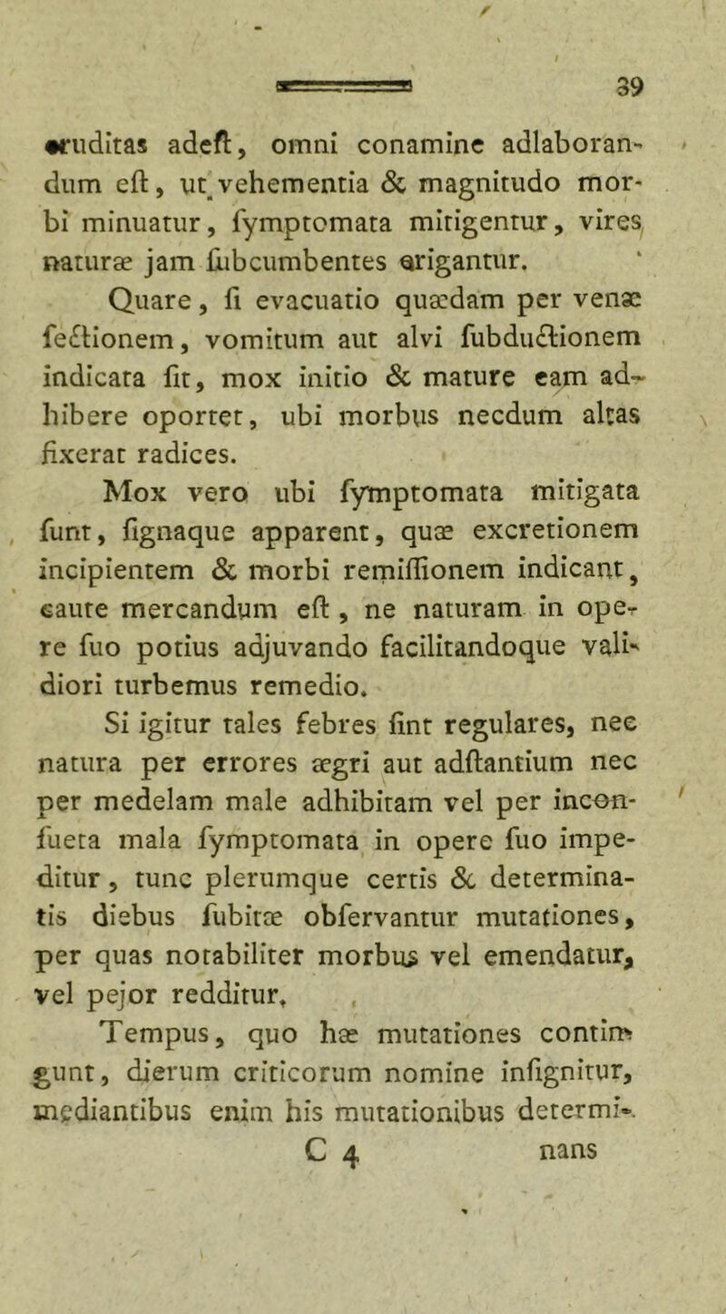 •ruditas adeft, omni conamine adlaboran- dum eft, uq vehementia &amp; magnitudo mor- bi minuatur , fymptomata mitigentur, vires natur se jam £iib cumbentes erigantur. Quare, fi evacuatio quardam per venae fe&amp;ionem, vomitum aut alvi fubduTionem indicata fit, mox initio &amp; mature eam ad- hibere oportet, ubi morbus necdum aleas fixerat radices. Mox vero ubi fymptomata mitigata funt, fignaque apparent, quae excretionem incipientem &amp; morbi remiflionem indicant, caute mercandum eft , ne naturam in ope-r re fuo potius adjuvando facilitandoque valb diori turbemus remedio. Si igitur tales febres fint regulares, nee natura per errores aegri aut adftantium nec per medelam male adhibitam vel per incen- fueta mala fymptomata in opere fuo impe- ditur , tunc plerumque certis &amp; determina- tis diebus fubitte obfervantur mutationes, per quas notabiliter morbus vel emendatur, vel pejor redditur. Tempus, quo hae mutationes contim gunt, dierum criticorum nomine infignitur, mediantibus enim his mutationibus determiV