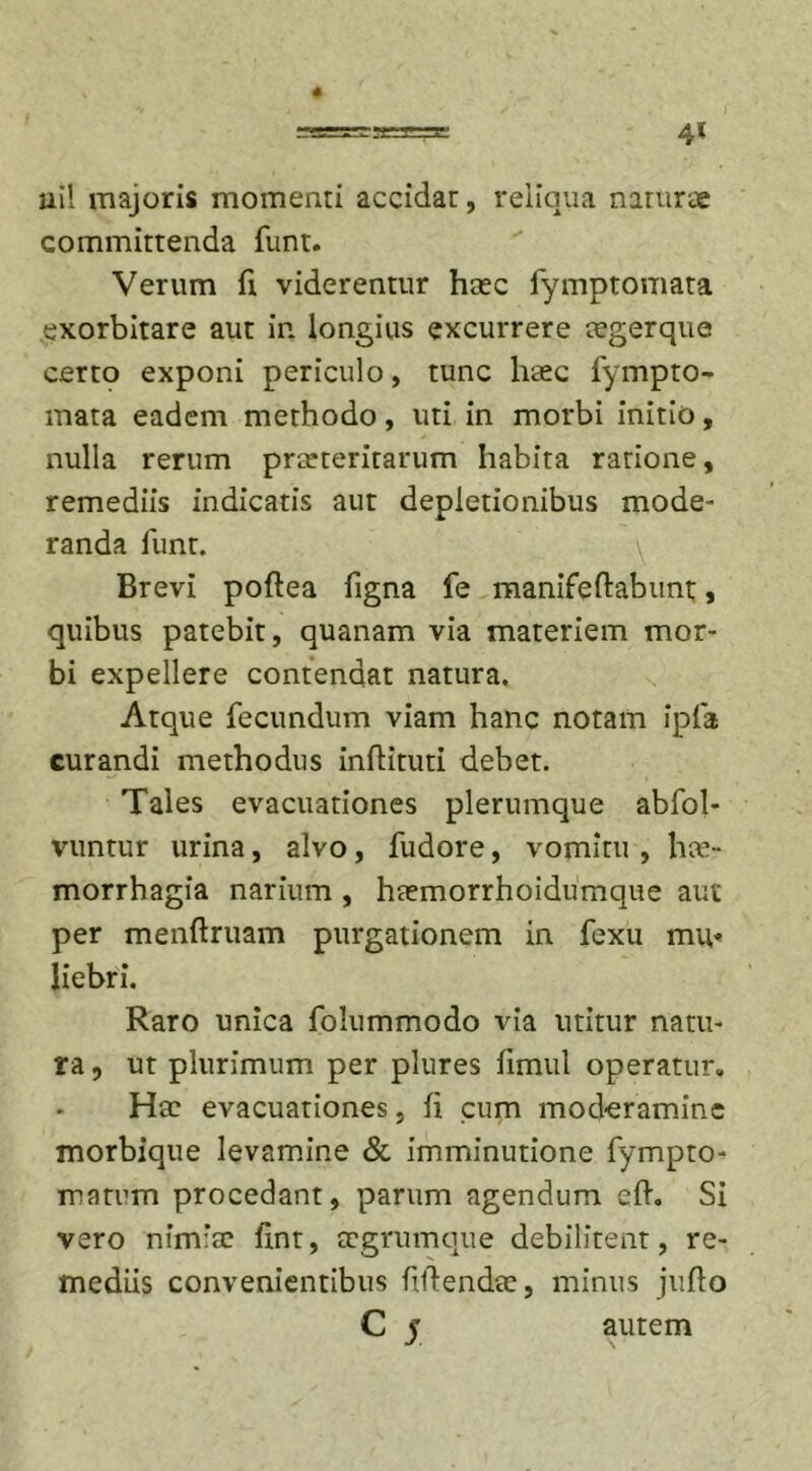 4* 4 uil majoris momenti accidar, reliqua naturae committenda funt. Verum fi viderentur haec fymptomata exorbitare aut in longius excurrere cegerque certo exponi periculo, tunc haec fympto- mata eadem methodo, uti in morbi initio, nulla rerum praeteritarum habita rarione, remediis indicatis aut depletionibus mode- randa funt. y Brevi poftea figna fe manifedabunt, quibus patebit, quanam via materiem mor- bi expellere contendat natura. Atque fecundum viam hanc notam ipfa curandi methodus indituti debet. Tales evacuationes plerumque abfol- vuntur urina, alvo, fudore, vomitu , hae- morrhagia narium , haemorrhoidumque aut per menftruam purgationem in fexu mu« liebri. Raro unica folummodo via utitur natu- ra , ut plurimum per plures fimul operatur. Hae evacuationes, fi cum moderamine morbique levamine &amp; imminutione fympto- matum procedant, parum agendum cd. Si vero nimiae fxnt, aegrumque debilitent, re- mediis convenientibus fidendae, minus judo C y autem
