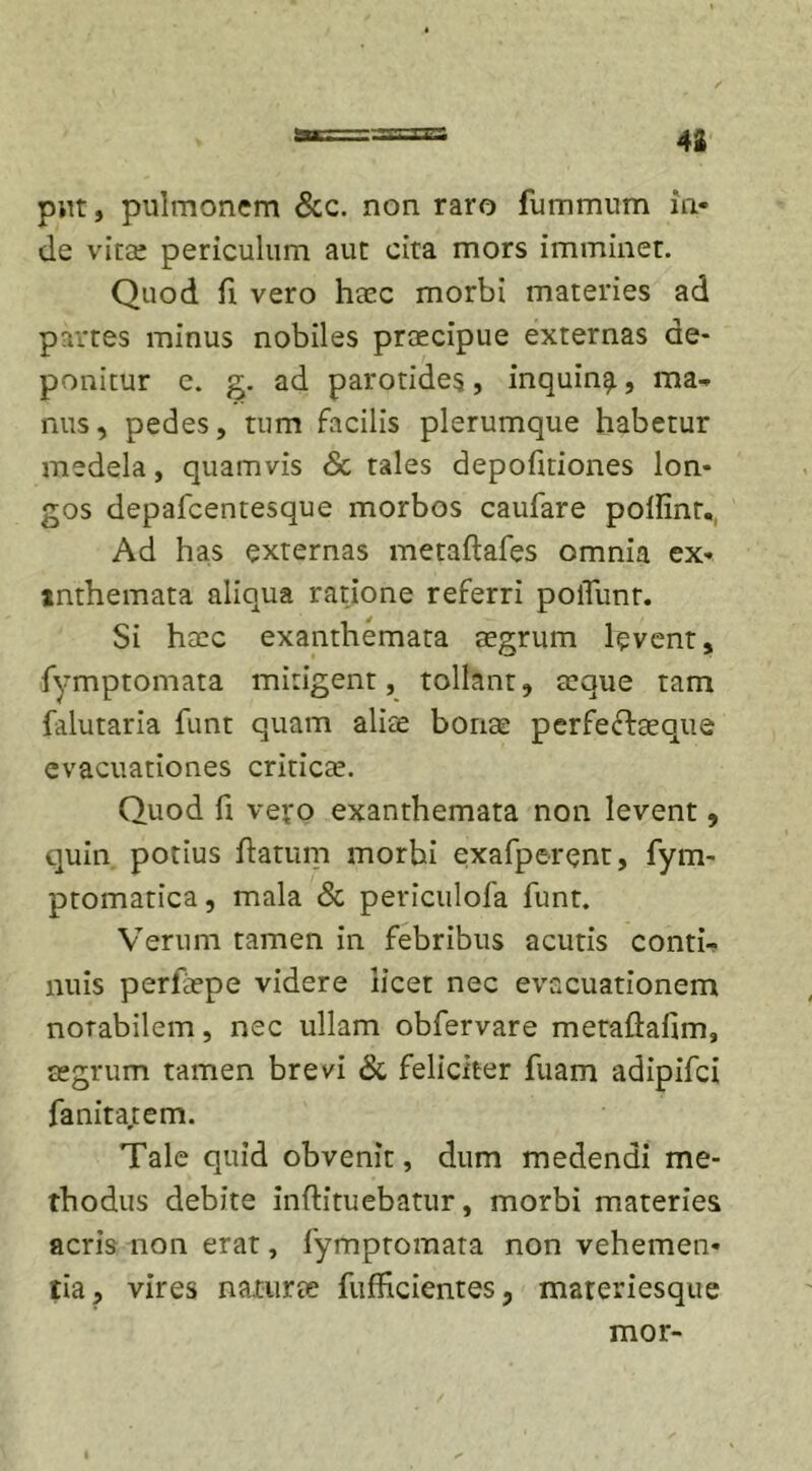 42 put, pulmonem &amp; e. non raro fummnm in- de vitae periculum aut cita mors imminet. Quod fi vero haec morbi materies ad partes minus nobiles praecipue externas de- ponitur e. g. ad parotides, inquin^, ma- nus, pedes, tum facilis plerumque habetur medela, quamvis &amp; tales depofmones lon- gos depafcentesque morbos caufare poifinr. Ad has externas metaftafes omnia ex- tnthemata aliqua ratione referri polTunt. Si haec exanthemata aegrum levent, fymptomata mitigent, tollant, aeque tam falutaria funt quam alite bonae perfeftaeque evacuationes criticae. Quod fi vero exanthemata non levent, quin potius flatum morbi exafperent, fym- ptomatica, mala &amp; periculofa funt. Verum tamen in febribus acutis conti- nuis perlaepe videre licet nec evacuationem notabilem, nec ullam obfervare metaflafim, aegrum tamen brevi &amp; feliciter fuam adipifei fanita,tem. Tale quid obvenit, dum medendi me- thodus debite inftituebatur, morbi materies acris non erat, fymptomata non vehemen- tia, vires natura fufhcientes, materiesque mor-