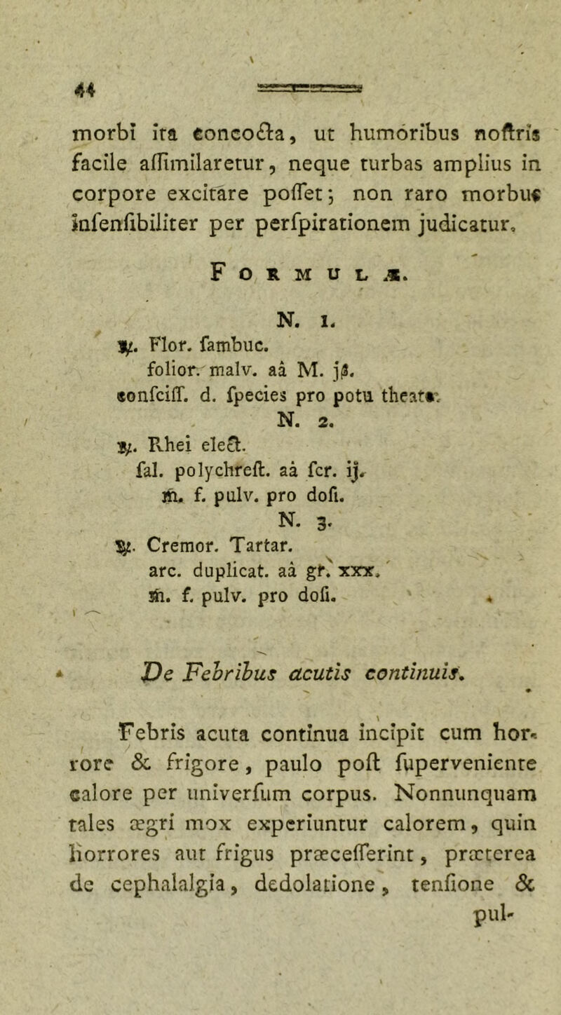 u morbi ira conco&amp;a, ut humoribus noftris facile afTimilaretur, neque turbas amplius in corpore excitare poflet*, non raro morbum infenfibiliter per perfpirationem judicatur, F O R M U L N. i. y.. Flor, fambuc. folior. malv. aa M. j(3. «onfciff. d. fpecies pro potu theatr. N. 2. S/. Rhei elefh fal. polychreft. aa fer. ij. m. f. pulv. pro dofi. N. 3. Cremor. Tartar. arc. duplicat, aa gr.' xxx, sh. f. pulv. pro dofi. « V ^ _ Ve Febribus acutis continuis. \ Febris acuta continua incipit cum hor* rore &amp; frigore, paulo poli fuperveniente calore per unlverfum corpus. Nonnunquam tales cegri mox experiuntur calorem, quin liorrores aut frigus praecefferint, prccterea de cephalalgia, dedolatione, tenfione &amp; pul-