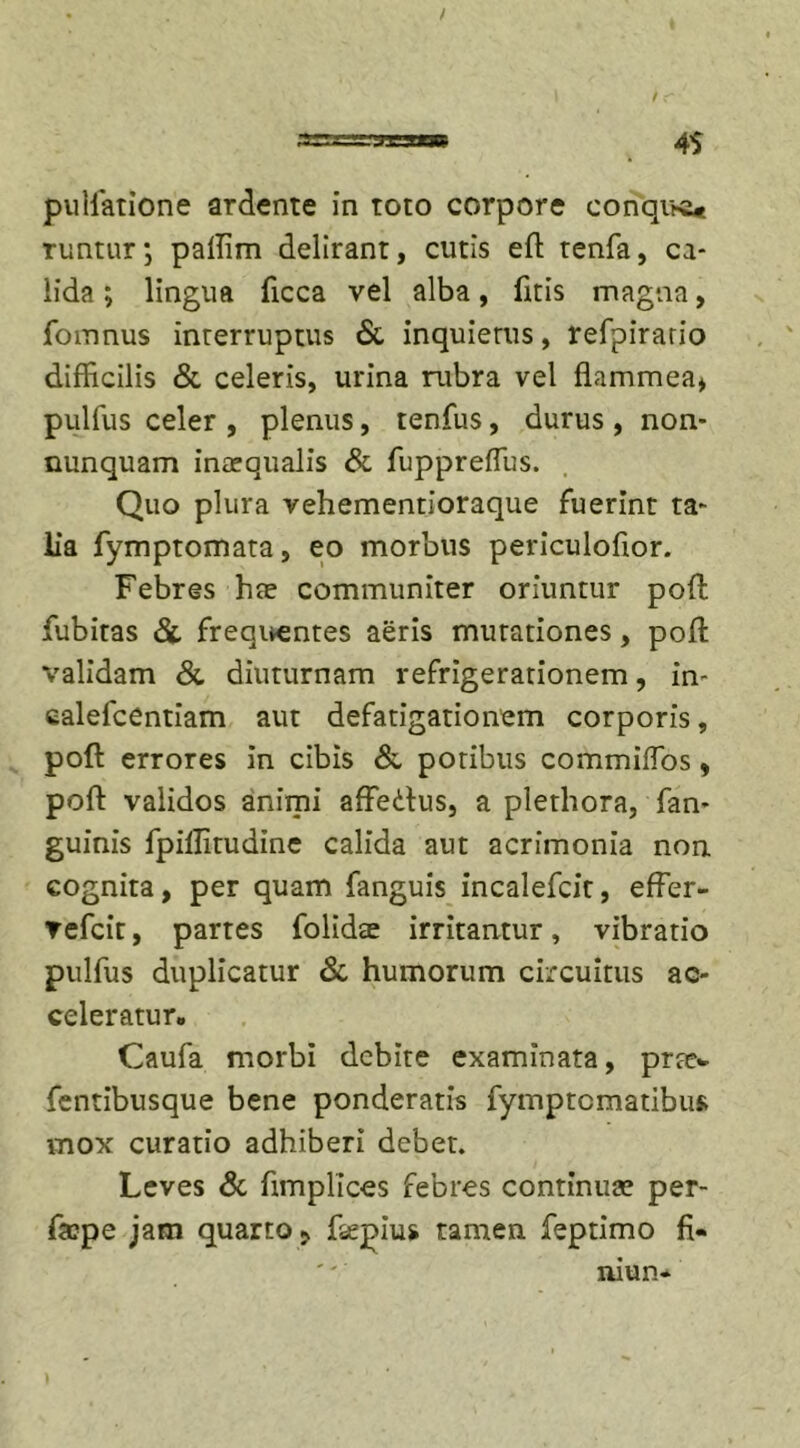pullatione ardente in toto corpore conque* runtur; paffim delirant, cutis efl tenfa, ca- lida ; lingua ficca vel alba, licis magna, fomnus interruptus &amp; inquietus, refpirario difficilis &amp; celeris, urina rubra vel flammea* pullus celer , plenus, tenfus, durus , non- nunquam inaequalis &amp; fuppreflus. Quo plura vehementioraque fuerint ta- lia fymptomata, eo morbus periculoflor. Febres hae communiter oriuntur poft fubitas &amp; frequentes aeris mutationes, pofl: validam &amp; diuturnam refrigerationem, in- calefcentiam aut defatigationem corporis, pofl: errores in cibis &amp; potibus commiflbs , pofl validos animi affeflus, a plethora, fan- guinis fpiffitudine calida aut acrimonia non cognita, per quam fanguis incalefcit, effer- vefcit, partes folidte irritantur, vibratio pulfus duplicatur &amp; humorum circuitus ac- celeratur. Caufa morbi debite examinata, prte- fentibusque bene ponderatis fymptematibus mox curatio adhiberi debet. Leves &amp; fimplices febres continua? per- faepe jam quarto ? flepius tamen feptimo fi- niun-