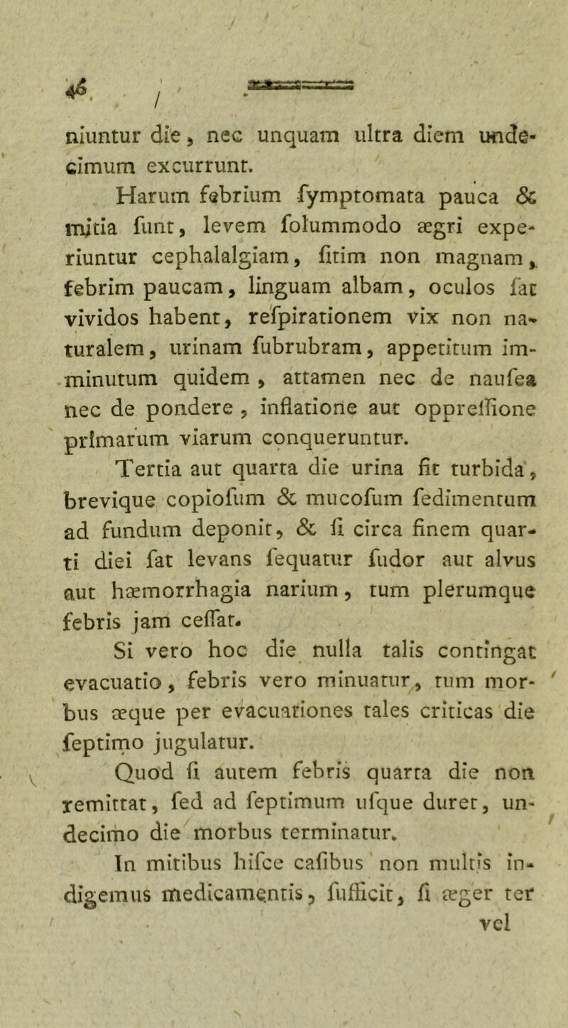 niuntur die, nec unquam ultra diem unde- cimum excurrunt. Harum febrium fymptomata pauca &amp; mitia funt, levem folummodo aegri expe- riuntur cephalalgiam, fitim non magnam febrim paucam, linguam albam, oculos lac vividos habent, refpirationem vix non na- turalem, urinam fubrubram, appetitum im- minutum quidem , attamen nec de naufea nec de pondere , inflatione aut opprellione primarum viarum conqueruntur. Tertia aut quarta die urina fit turbida, brevique copiofum &amp; mucofum fedimentum ad fundum deponit, &amp; fi circa finem quar- ti diei fat levans fequatur fudor aut alvus aut haemorrhagia narium, tum plerumque febris jam ceffar. Si vero hoc die nulla talis contingat evacuatio, febris vero minuatur, tum mor- ' bus aeque per evacuationes tales criticas die feptimo jugulatur. Quod fi autem febris quarta die non. remittat, fed ad feptimum ufque duret, un- decimo die morbus terminatur* In mitibus hifce cafibus non multis in- digemus medicamentis, fufllcit, fi teger ter vel