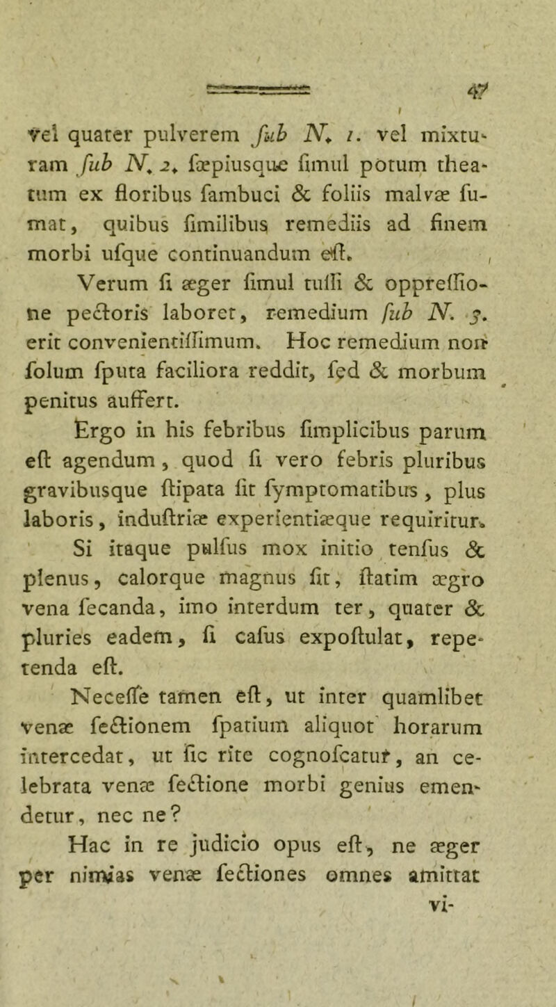 t 4? vel quater pulverem fub iV* /. vel mixtu- ram fub N. 2«. foepiusque fimul potum thea- tum ex floribus fambuci &amp; foliis malvae fu- mat, quibus fimilibus remediis ad finem morbi ufque continuandum e*ft» Verum fi aeger fimul tulli &amp; oppreflio- tie pectoris laborer, remedium fub N. j. erit convenientiflimum. Hoc remedium non* folum fputa faciliora reddit, fed &amp; morbum penitus auffert. Ergo in his febribus fimplicibus parum eft agendum , quod fi vero febris pluribus gravibusque ftipata fit fymptomatibus , plus laboris, induftriae experientiaeque requiritur. Si itaque pulfus mox initio tenfus &amp; plenus, calorque magnus fit, ftatim aegro vena fecanda, imo interdum ter, quater &amp; pluries eadem, fi cafus expoftulat, repe- tenda eft. Necefle tamen eft, ut inter quamlibet venae fe&amp;ionem fpatium aliquot horarum intercedat, ut fic rite cognofcatuf, an ce- lebrata vente feftione morbi genius emen- detur, nec ne? Hac in re judicio opus eft, ne aeger per nimias venae fecHones omnes amittat vi- •N, %