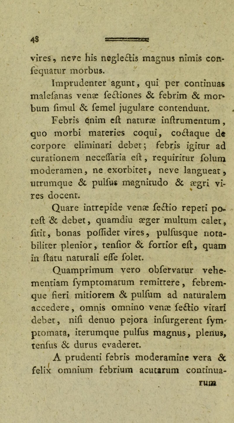 43 vires, nevc his negle&lt;fti3 magnus nimis con- fequatur morbus. Imprudenter agunt, qui per continuas malefanas venae fefliones &amp; febrim &amp; mor* bum fimul &amp; femel jugulare contendunt. Febris enim efl naturae inftrumentum, quo morbi materies coqui, cocfaque de corpore eliminari debet; febris igitur ad curationem neceffaria eft, requiritur folum moderamen, ne exorbitet, neve langueat, utrumque &amp; pulfus magnitudo &amp; aegri vi- res docent. Quare intrepide venae fe£tio repeti po- teft &amp; debet, quamdiu aeger multum calet, fitit, bonas pollider vires, pulfusque nota- biliter plenior, tenftor &amp; fortior eft, quam in ftatu naturali efle folet. Quamprimum vero obfervatur vehe- mentiam fymptomatum remittere, febrem- que fieri mitiorem &amp; pulfum ad naturalem accedere, omnis omnino venae fe£Ho vitari debet, nifi denuo pejora infurgerent fym- ptomata, iterumque pulfus magnus, plenus, tenfus &amp; durus evaderet. A prudenti febris moderamine vera &amp; felix omnium febrium acutarum continua- rum