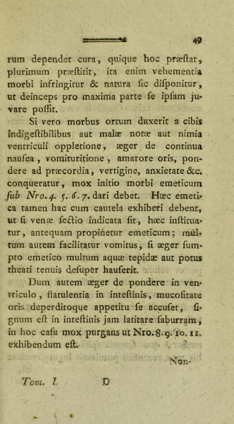 rum dependet cura, quique hoc praeflat* plurimum praeftitit, ita enim vehementia morbi infringitur &amp; natura fic difponitur, ut deinceps pro maxima parte fe ipiam ju- vare poilit. Si vero morbus ortum duxerit a cibis indigeflibilibus aut malae notae aut nimia ventriculi oppletione, aeger de continua naufea , vomituritione , amarore oris, pon- dere ad praecordia, vertigine, anxietate &amp;c. conqueratur, mox initio morbi emeticum fub Nro.q. (f. 7. dari debet. Haec emeti- ca tamen hac cum cautela exhiberi debent, ut (i vente fe£tio indicata fit, haec inflitua- tur, antequam propinetur emeticum; m.uh tum autem facilitatur vomitus, li aeger fum- pto emetico multum aquae tepidae aut potus theati tenuis defuper hauferit. Dum autem aeger de pondere in ven- triculo , flatulentia in inteflinis, mucolitate oris deperditoque appetitu fe accufet, li- gnum efl in inteflinis jam latitare faburram, in hoc cafu mox purgans ut Nro. 8-9.10, ie„ exhibendum eft. ' &gt; . ■ p Non- Tom. I D