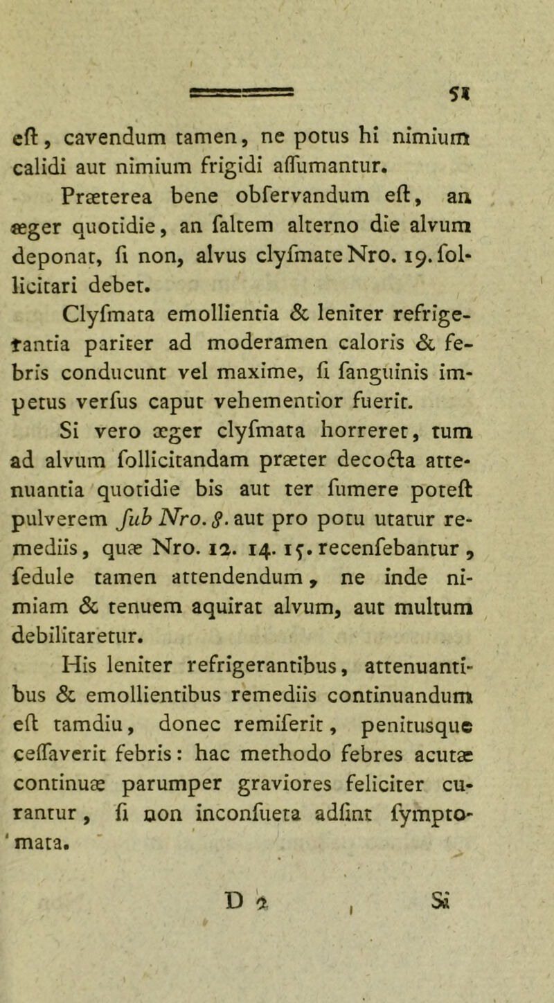 5« eft, cavendum tamen, ne potus hi nimium calidi aut nimium frigidi aflumantur. Praeterea bene obfervandum eft, an «eger quotidie, an faltem alterno die alvum deponat, fi non, alvus clyfmateNro. 19. fol- licitari debet. Clyfmata emollientia &amp; leniter refrige- rantia pariter ad moderamen caloris &amp; fe- bris conducunt vel maxime, ft fanguinis im- petus verfus caput vehementior fuerit. Si vero aeger clyfmata horreret, tum ad alvum follicitandam praeter deco&amp;a atte- nuantia quotidie bis aut ter fumere poteft pulverem Jub Nro. §. aut pro potu utatur re- mediis, quae Nro. 12. 14. if. recenfebantur , fedule tamen attendendum, ne inde ni- miam &amp; tenuem aquirat alvum, aut multum debilitaretur. His leniter refrigerantibus, attenuanti- bus &amp; emollientibus remediis continuandum eft tamdiu, donec remiferit, penitusque ceffaverit febris: hac methodo febres acutae continuae parumper graviores feliciter cu- rantur , fi non inconfueta adftnt fympto- ' mata.