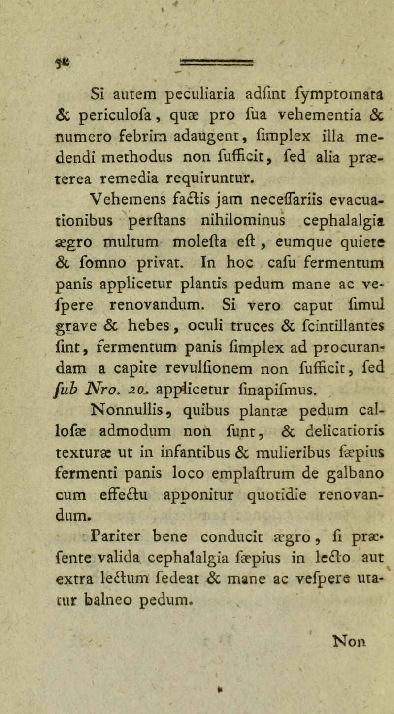 Si autem peculiaria adlint fymptomata &amp; periculofa, quae pro fua vehementia &amp; numero febrim adaugent, fimplex illa me- dendi methodus non fufficit, fed alia prae- terea remedia requiruntur. Vehemens fa£tis jam neceflariis evacua- tionibus perflans nihilominus cephalalgia aegro multum molefta eft , eumque quiete &amp; fomno privat. In hoc cafu fermentum panis applicetur plantis pedum mane ac ve- fpere renovandum. Si vero caput flmui grave &amp; hebes, oculi truces &amp; fcintillantes fint, fermentum panis fimplex ad procuran- dam a capite revulfionem non fufhcit, fed fub Nro. 20, applicetur finapifmus. Nonnullis, quibus plantae pedum cal- lofae admodum non funt, &amp; delicatioris texturae ut in infantibus &amp; mulieribus faepius fermenti panis loco emplaftrum de galbano cum effeftu apponitur quotidie renovan- dum. Pariter bene conducit aegro, fi prae- fente valida cephalalgia faepius in le&lt;Ao aut extra le&lt;flum fedeat &amp; mane ac vefpere uta- tur balneo pedum. Non