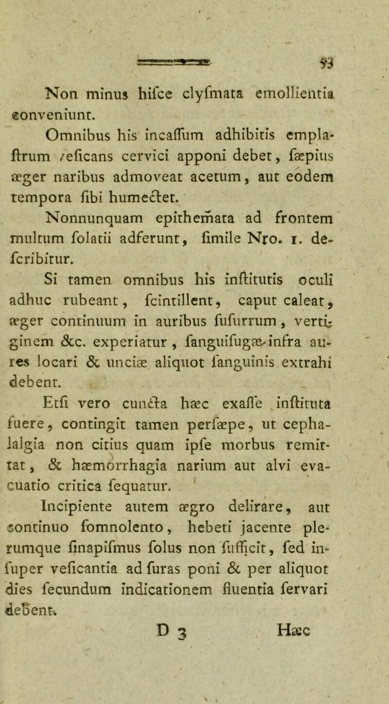Non minus hifce clyfmata emollientia eonveniunt. Omnibus his incafliim adhibitis empla* flrum /eficans cervici apponi debet, Taepius aeger naribus admoveat acetum, aut eodem tempora fibi humeftet. Nonnunquam epithemata ad frontem multum folatii adferunt, fimile Nro. i. de-* fcribitur. Si tamen omnibus his inffitutis oculi adhuc rubeant, fcintillent, caput caleat, aeger continuum in auribus fufurrum , verti; ginem &amp;c. experiatur , fanguifugavinfra au- res locari &amp; unciae aliquot Tangimus extrahi debent. Etfi vero cundla htec exafle inftituta Tuere, contingit tamen perTaepe, ut cepha- lalgia non citius quam ipTe morbus remit- tat , &amp; haemorrhagia narium aut alvi eva- cuatio critica Tequatur. Incipiente autem aegro delirare, aut continuo Tomnolento, hebeti jacente ple- rumque finapifmus Tolus non Tufficit, Ted in- luper veficantia ad Turas poni &amp; per aliquot dies Tecundum indicationem fluentia Tervari defrent-.
