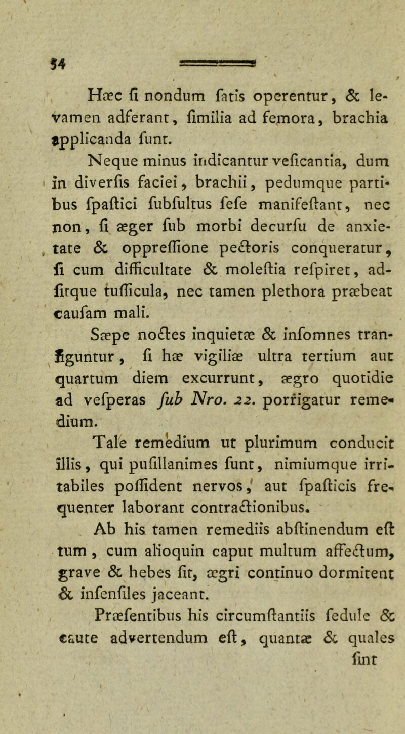 Haec fi nondum fatis operentur, &amp; le- vamen adferant, fimilia ad femora, brachia applicanda funt. Neque minus indicantur veficantia, dum in diverfis faciei, brachii, pedumque parti- bus fpaftici fubfultus fefe manifeftant, nec non, fi aeger fub morbi decurfu de anxie- tate &amp; oppreffione pectoris conqueratur, fi cum difficultate &amp; moleffia refpiret, ad- firque tufiicula, nec tamen plethora praebeat caufam mali. Saepe noftes inquietae &amp; infomnes tran- figuntur, fi hae vigiliae ultra tertium aut quartum diem excurrunt, aegro quotidie ad vefperas fub Nro. 22. porrigatur reme* dium. Tale remedium ut plurimum conducit illis, qui pufillanimes funt, nimiumque irri- tabiles pollident nervos, aut fpafticis fre- quenter laborant contra&amp;ionibus. Ab his tamen remediis abftinendum efi: tum , cum alioquin caput multum affe£fum, grave &amp; hebes fit, aegri continuo dormitent &amp; infenfiles jaceant. Praefentibus his circumffantiis fedule Sc caute advertendum efi, quantas &amp; quales fint
