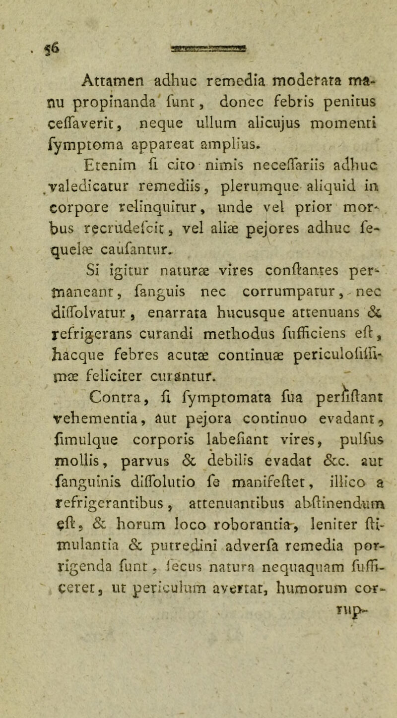 Attamen adhuc remedia moderata ma- nu propinanda funt, donec febris penitus ceffaverit, neque ullum alicujus momenti fymptoma appareat amplius. Etenim fi cito nimis necefTariis adhuc valedicatur remediis, plerumque aliquid in corpore relinquitur, unde vel prior mor- bus recrudefeit, vel aliae pejores adhuc fe- quelae caufantur. Si igitur naturae vires condan.tes per1- tnaneant, fanguis nec corrumpatur, nec diifolvatur, enarrata hucusque attenuans &amp;, refrigerans curandi methodus fufhciens eft, hacque febres acutae continuae periculolhu* mts feliciter curantur. Contra, fi fymptomata fua percidant T^ehementia, aut pejora continuo evadant, dmulque corporis labefiant vires, pulfus mollis, parvus &amp; debilis evadat &amp;c. aut fanguinis diffolutio fe manifedet, illico a refrigerantibus, attenuantibus abdinendum $d, &amp; horum loco roborantia-, leniter d{- inulantia &amp; putredini adverfa remedia por- rigenda funt. iecus natura nequaquam fudi- ceret, ut periculum avertat, humorum cor- iup-