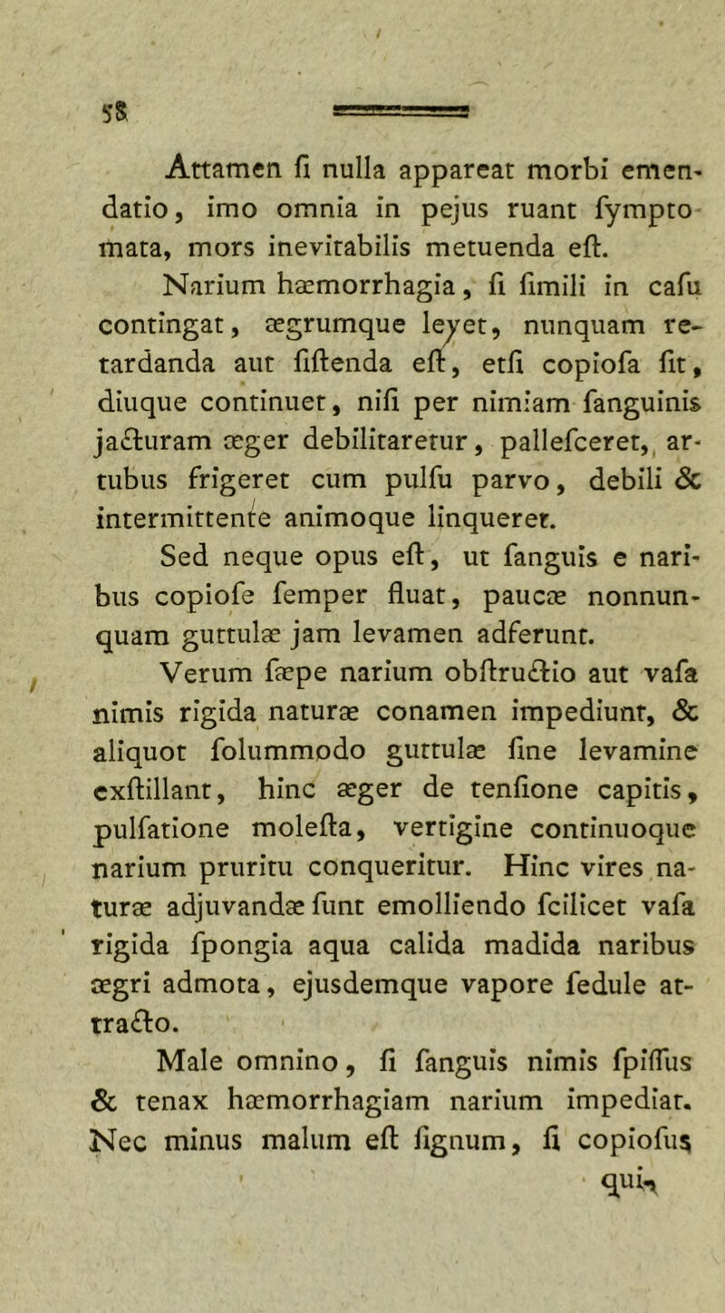 Attamen fi nulla appareat morbi emen- datio, imo omnia in pejus ruant fympto mata, mors inevitabilis metuenda eft. Narium haemorrhagia, fi fimili in cafu contingat, aegrumque levet, nunquam re- tardanda aut ftftenda eft, edi copiofa fit, diuque continuet, nili per nimiam fanguinis ja&amp;uram ceger debilitaretur, pallefceret, ar- tubus frigeret cum pulfu parvo, debili &amp; intermittente animoque linquerer. Sed neque opus eft, ut fanguis e nari- bus copiofe femper fluat, paucce nonnun- quam guttulae jam levamen adferunt. Verum faepe narium obftru&amp;io aut vafa nimis rigida naturae conamen impediunt, &amp; aliquot folummodo guttulae line levamine exftillant, hinc aeger de tenfione capitis, pulfatione molefta, vertigine continuoque narium pruritu conqueritur. Hinc vires na- turae adjuvandae funt emolliendo fcilicet vafa rigida fpongia aqua calida madida naribus aegri admota, ejusdemque vapore fedule at- tra&amp;o. Male omnino, fi fanguis nimis fpilfus &amp; tenax haemorrhagiam narium impediar. Nec minus malum eft fignum, fl copiofu$